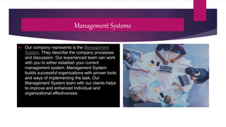 Management Systems
 Our company represents is the Management
System. They describe the company processes
and discussion. Our experienced team can work
with you to either establish your current
management system. Management System
builds successful organizations with proven tools
and ways of implementing the task. Our
Management System team with our clients helps
to improve and enhanced Individual and
organizational effectiveness.
 