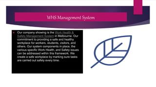 WHS Management System
 Our company showing is the Work Health &
Safety Management System in Melbourne. Our
commitment to providing a safe and healthy
workplace for workers, students, visitors, and
others. Our system components in place, the
various specific Work Health, and Safety issues
can be addressed within this framework. We
create a safe workplace by marking sure tasks
are carried out safely every time.
 
