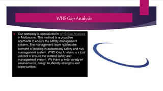 WHS Gap Analysis
 Our company is specialized in WHS Gap Analysis
in Melbourne. This method is a proactive
approach to ensure the safety management
system. The management team notified the
element of missing in accompany safety and risk
management system. WHS Gap Analysis is a tool
utilized to ensure the current safety and
management system. We have a wide variety of
assessments, design to identify strengths and
opportunities.
 