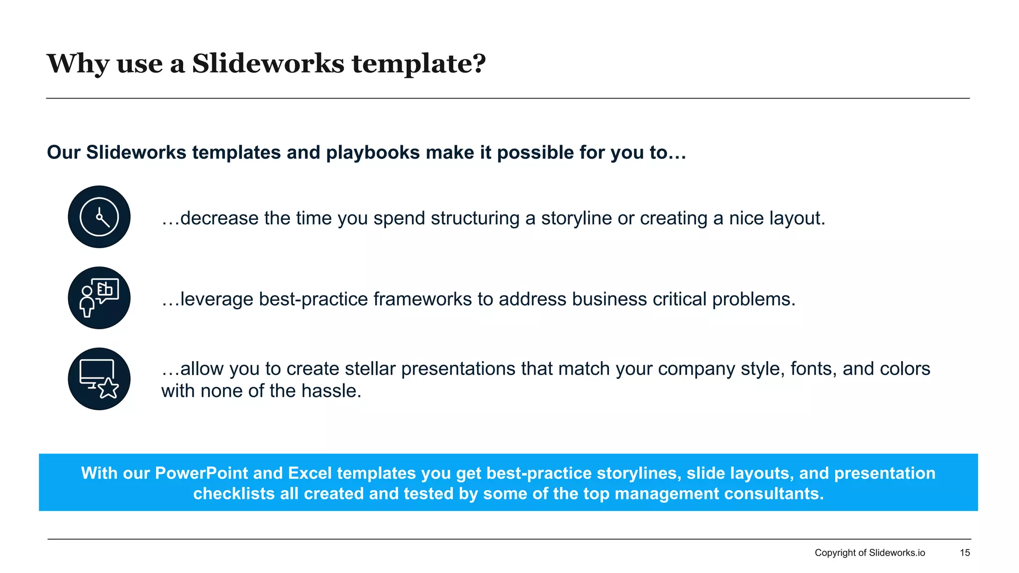 Why use a Slideworks template?
15
…decrease the time you spend structuring a storyline or creating a nice layout.
…leverage best-practice frameworks to address business critical problems.
…allow you to create stellar presentations that match your company style, fonts, and colors
with none of the hassle.
Our Slideworks templates and playbooks make it possible for you to…
With our PowerPoint and Excel templates you get best-practice storylines, slide layouts, and presentation
checklists all created and tested by some of the top management consultants.
Copyright of Slideworks.io
 