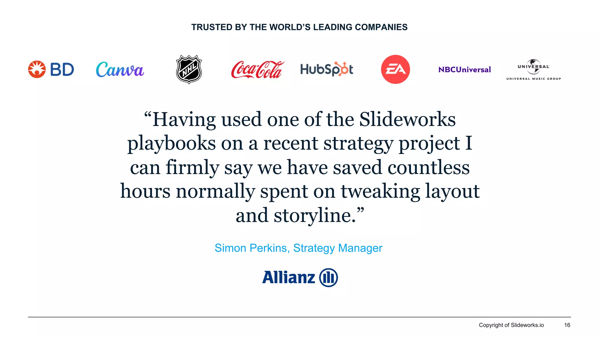 Copyright of Slideworks.io 16
TRUSTED BY THE WORLD’S LEADING COMPANIES
“Having used one of the Slideworks
playbooks on a recent strategy project I
can firmly say we have saved countless
hours normally spent on tweaking layout
and storyline.”
Simon Perkins, Strategy Manager
 