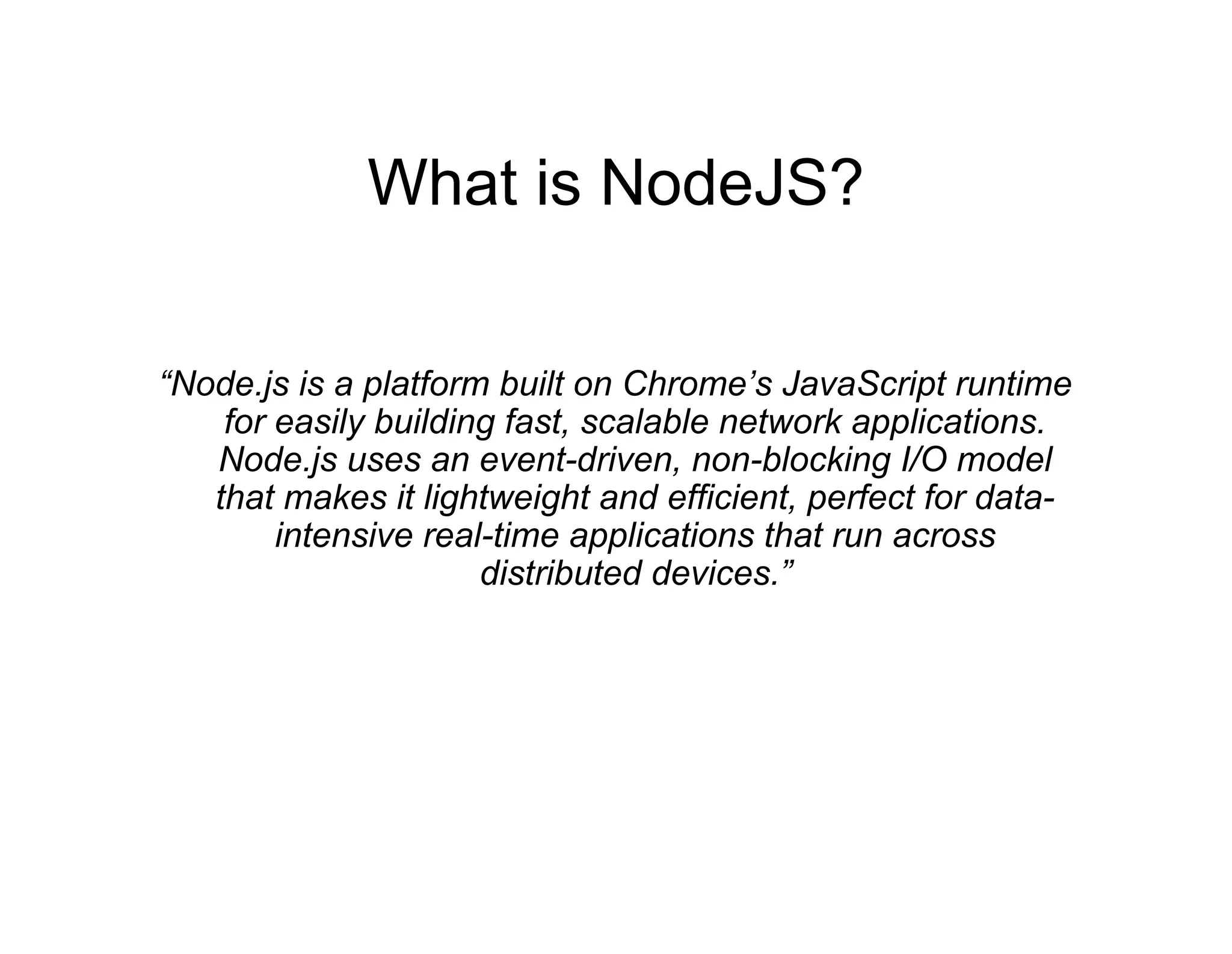 What is NodeJS?
“Node.js is a platform built on Chrome’s JavaScript runtime
for easily building fast, scalable network applications.
Node.js uses an event-driven, non-blocking I/O model
that makes it lightweight and efficient, perfect for dataintensive real-time applications that run across
distributed devices.”

 