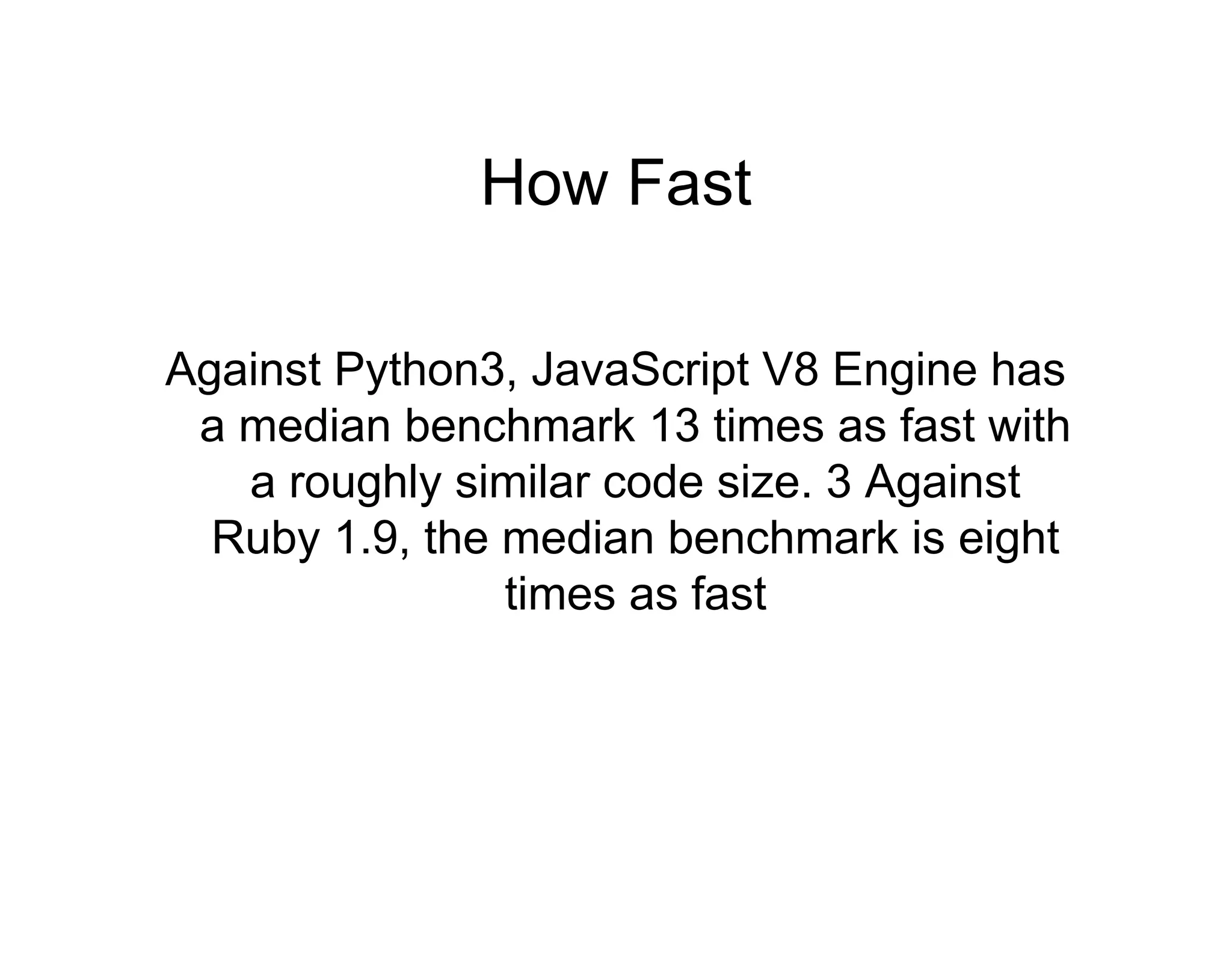 How Fast
Against Python3, JavaScript V8 Engine has
a median benchmark 13 times as fast with
a roughly similar code size. 3 Against
Ruby 1.9, the median benchmark is eight
times as fast

 