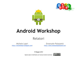 Android Workshop
                                     Relatori
       Michele Lepri                                           Emanuele Palazzetti
(http://michelelepri.blogspot.com)                         (http://www.emanuelepalazzetti.eu)
                                                                                

                                       19 Maggio 2012
                                               
                     Questa opera è distribuita con licenza Creative Commons
                                                   
 