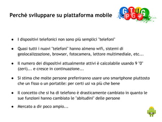 Perchè sviluppare su piattaforma mobile



    ●   I dispositivi telefonici non sono più semplici "telefoni"
 


    ●   Quasi tutti i nuovi "telefoni" hanno almeno wifi, sistemi di
        geolocalizzazione, browser, fotocamera, lettore multimediale, etc...
 


    ●   Il numero dei dispositivi attualmente attivi è calcolabile usando 9 "0"
        (zeri)... e cresce in continuazione...
 


    ●   Si stima che molte persone preferiranno usare uno smartphone piuttosto
        che un fisso o un portatile: per certi usi va più che bene
 


    ●   Il concetto che si ha di telefono è drasticamente cambiato in quanto le
        sue funzioni hanno cambiato le "abitudini" delle persone
 


    ●   Mercato a dir poco ampio...
 