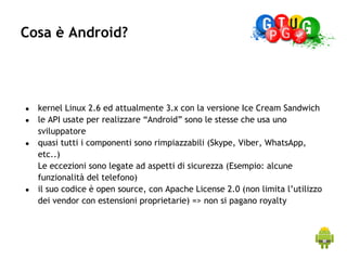 Cosa è Android?




●   kernel Linux 2.6 ed attualmente 3.x con la versione Ice Cream Sandwich
●   le API usate per realizzare “Android” sono le stesse che usa uno
    sviluppatore
●   quasi tutti i componenti sono rimpiazzabili (Skype, Viber, WhatsApp,
    etc..)
    Le eccezioni sono legate ad aspetti di sicurezza (Esempio: alcune
    funzionalità del telefono)
●   il suo codice è open source, con Apache License 2.0 (non limita l’utilizzo
    dei vendor con estensioni proprietarie) => non si pagano royalty
 