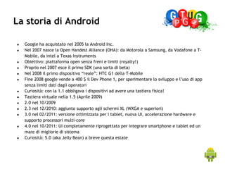 La storia di Android

●   Google ha acquistato nel 2005 la Android Inc.
●   Nel 2007 nasce la Open Handest Alliance (OHA): da Motorola a Samsung, da Vodafone a T-
    Mobile, da intel a Texas Instruments
●   Obiettivo: piattaforma open senza freni e limiti (royalty!)
●   Proprio nel 2007 esce il primo SDK (una sorta di beta)
●   Nel 2008 il primo dispositivo “reale”: HTC G1 della T-Mobile
●   Fine 2008 google vende a 400 $ il Dev Phone 1, per sperimentare lo sviluppo e l’uso di app
    senza limiti dati dagli operatori
●   Curiosità: con la 1.1 obbligava i dispositivi ad avere una tastiera fisica!
●   Tastiera virtuale nella 1.5 (Aprile 2009)
●   2.0 nel 10/2009
●   2.3 nel 12/2010: aggiunto supporto agli schermi XL (WXGA e superiori)
●   3.0 nel 02/2011: versione ottimizzata per i tablet, nuova UI, accelerazione hardware e
    supporto processori multi-core
●   4.0 nel 10/2011: UI completamente riprogettata per integrare smartphone e tablet ed un
    mare di migliorie di sistema
●   Curiosità: 5.0 (aka Jelly Bean) a breve questa estate
 