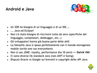 Android e Java



●   Un SDK ha bisogno di un linguaggio e di un IDE...
●   ... Java ed Eclipse!
●   Non c'è stato bisogno di riscrivere tutto da zero (specifiche del
    linguaggio, compilatori, debbugger, etc..)
●   Gli sviluppatori hanno già buona parte delle skill
●   La folosofia Java si sposa perfettamente con il mondo eterogeneo
    mobile (write one run everywhere)
●   Non si usa J2ME: royalty, performance (ha 10 anni) => Dalvik VM!
●   Ci sono diverse lib standard Java (non AWT e Swing)
●   Disputa Oracle vs Google sui brevetti e copyright delle API Java
 