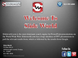 813-995-4000

Slideworld.com is the most dominant search engine for PowerPoint presentations on
the World Wide Web. Slideworld.com has a huge database of PPT presentations to
pull the relevant results from, which is followed by the results from Google.
Slide World
PO Box 46111
Hillsborough county Tampa,
FL - 33646
813-995-4000
http://www.slideworld.com/

Follow Us

 