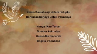 Yesus Kaulah raja dalam hidupku
Berkuasa berjaya untuk s'lamanya
Hanya ‘Kau Tuhan
Sumber kekuatan
Kuasa-Mu tercurah
Bagiku s’nantiasa
 
