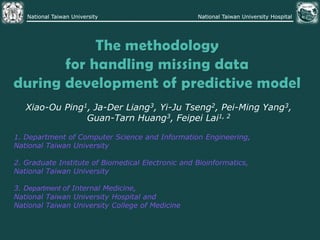 The methodology for handling missing data during development of predictive model Xiao-Ou Ping1, Ja-Der Liang3, Yi-Ju Tseng2, Pei-Ming Yang3,  Guan-Tarn Huang3, Feipei Lai1, 2 1. Department of Computer Science and Information Engineering,  National Taiwan University  2. Graduate Institute of Biomedical Electronic and Bioinformatics,  National Taiwan University  3. Department of Internal Medicine,  National Taiwan University Hospital and  National Taiwan University College of Medicine 