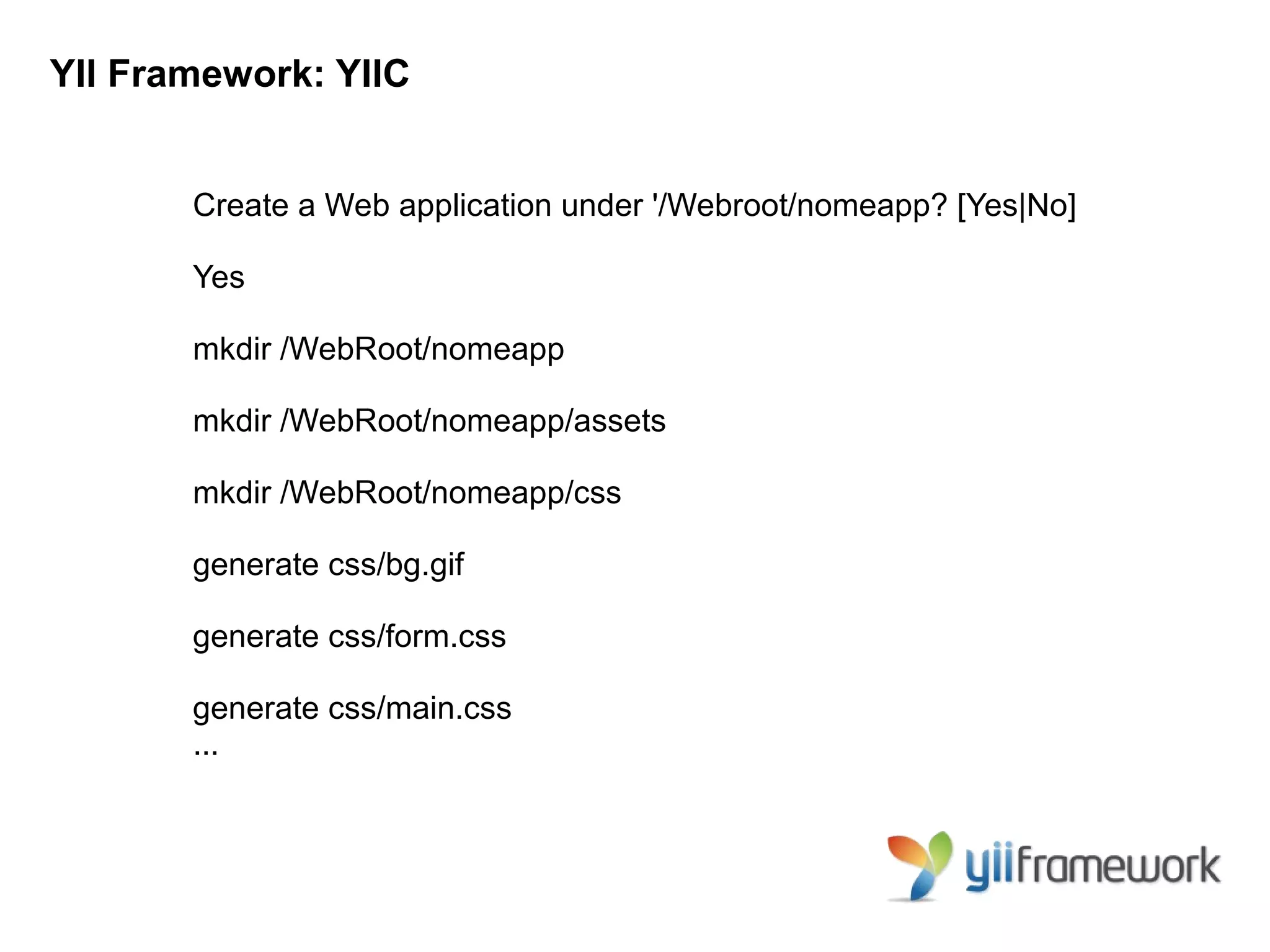 YII Framework: YIIC


       Create a Web application under '/Webroot/nomeapp? [Yes|No]

       Yes

       mkdir /WebRoot/nomeapp

       mkdir /WebRoot/nomeapp/assets

       mkdir /WebRoot/nomeapp/css

       generate css/bg.gif

       generate css/form.css

       generate css/main.css
       ...
 