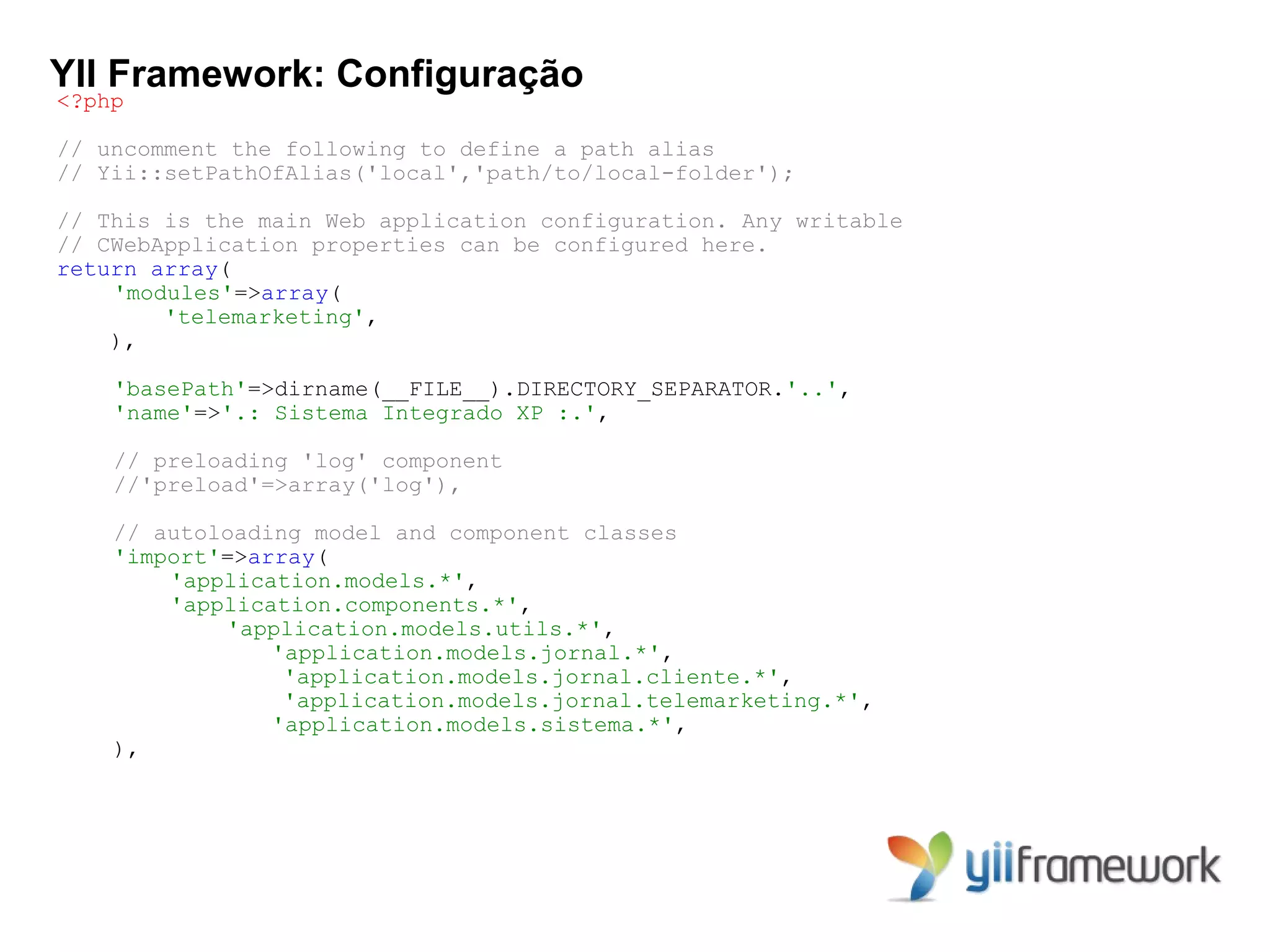 YII Framework: Configuração
<?php

// uncomment the following to define a path alias
// Yii::setPathOfAlias('local','path/to/local-folder');

// This is the main Web application configuration. Any writable
// CWebApplication properties can be configured here.
return array(
    'modules'=>array(
        'telemarketing',
    ),

    'basePath'=>dirname(__FILE__).DIRECTORY_SEPARATOR.'..',
    'name'=>'.: Sistema Integrado XP :.',

    // preloading 'log' component
    //'preload'=>array('log'),

    // autoloading model and component classes
    'import'=>array(
        'application.models.*',
        'application.components.*',
            'application.models.utils.*',
                'application.models.jornal.*',
                 'application.models.jornal.cliente.*',
                 'application.models.jornal.telemarketing.*',
                'application.models.sistema.*',
    ),
 