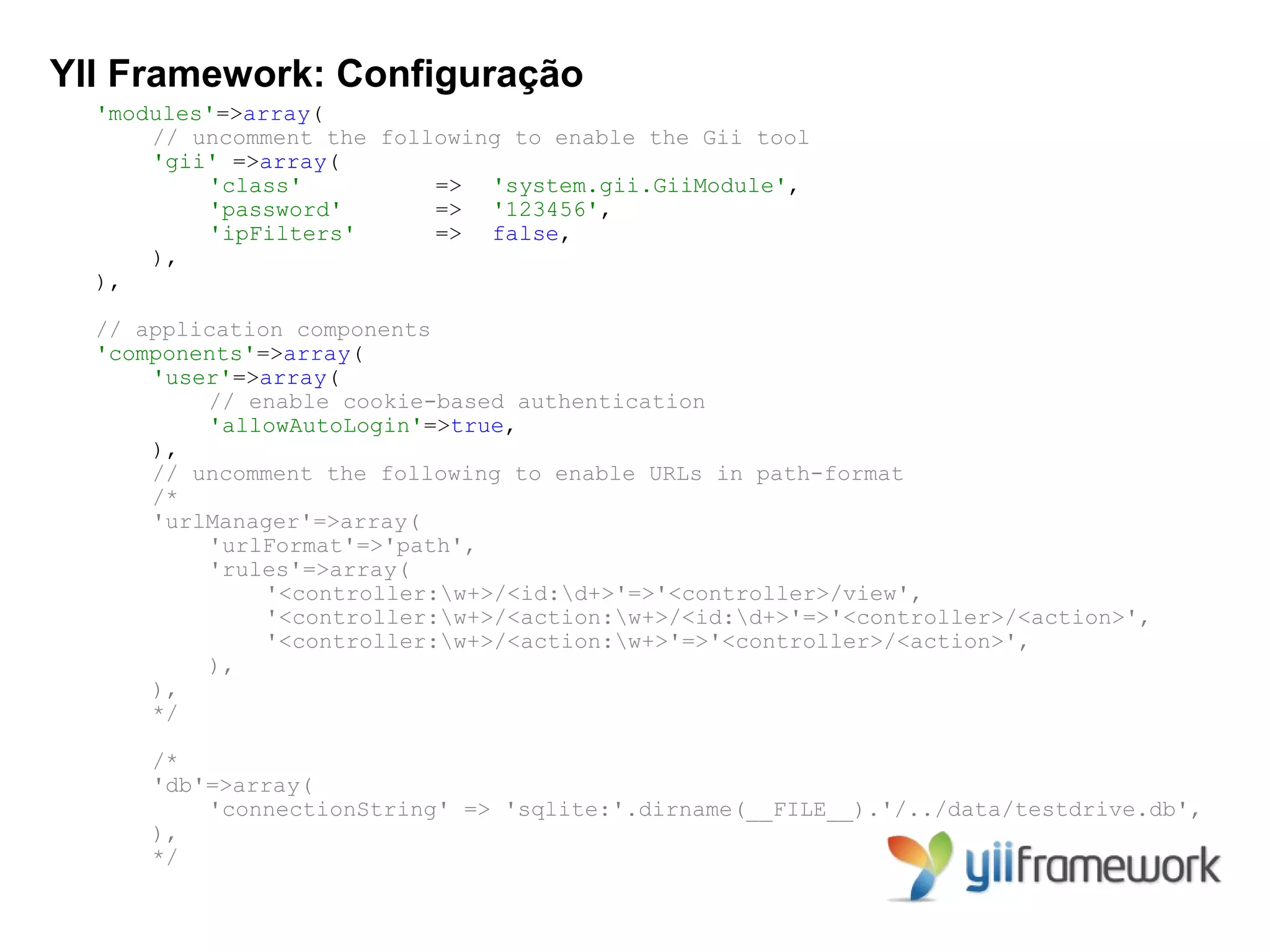 YII Framework: Configuração
  'modules'=>array(
      // uncomment the following to enable the Gii tool
      'gii' =>array(
          'class'          => 'system.gii.GiiModule',
          'password'       => '123456',
          'ipFilters'      => false,
      ),
  ),

  // application components
  'components'=>array(
      'user'=>array(
          // enable cookie-based authentication
          'allowAutoLogin'=>true,
      ),
      // uncomment the following to enable URLs in path-format
      /*
      'urlManager'=>array(
          'urlFormat'=>'path',
          'rules'=>array(
               '<controller:w+>/<id:d+>'=>'<controller>/view',
               '<controller:w+>/<action:w+>/<id:d+>'=>'<controller>/<action>',
               '<controller:w+>/<action:w+>'=>'<controller>/<action>',
          ),
      ),
      */

      /*
      'db'=>array(
          'connectionString' => 'sqlite:'.dirname(__FILE__).'/../data/testdrive.db',
      ),
      */
 