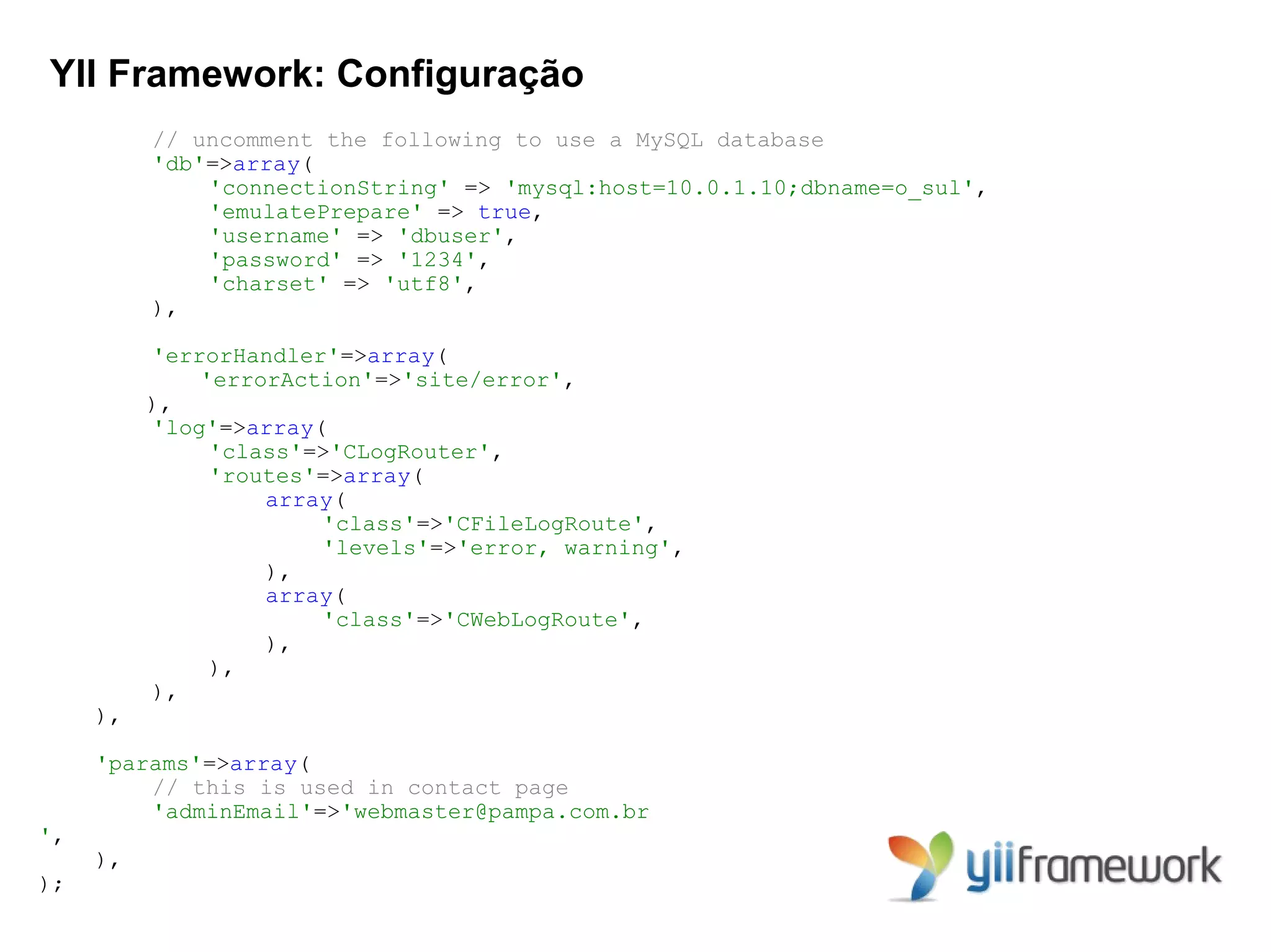 YII Framework: Configuração
          // uncomment the following to use a MySQL database
          'db'=>array(
              'connectionString' => 'mysql:host=10.0.1.10;dbname=o_sul',
              'emulatePrepare' => true,
              'username' => 'dbuser',
              'password' => '1234',
              'charset' => 'utf8',
          ),

          'errorHandler'=>array(
              'errorAction'=>'site/error',
          ),
          'log'=>array(
               'class'=>'CLogRouter',
               'routes'=>array(
                   array(
                       'class'=>'CFileLogRoute',
                       'levels'=>'error, warning',
                   ),
                   array(
                       'class'=>'CWebLogRoute',
                   ),
               ),
          ),
     ),

     'params'=>array(
         // this is used in contact page
         'adminEmail'=>'webmaster@pampa.com.br
',
     ),
);
 