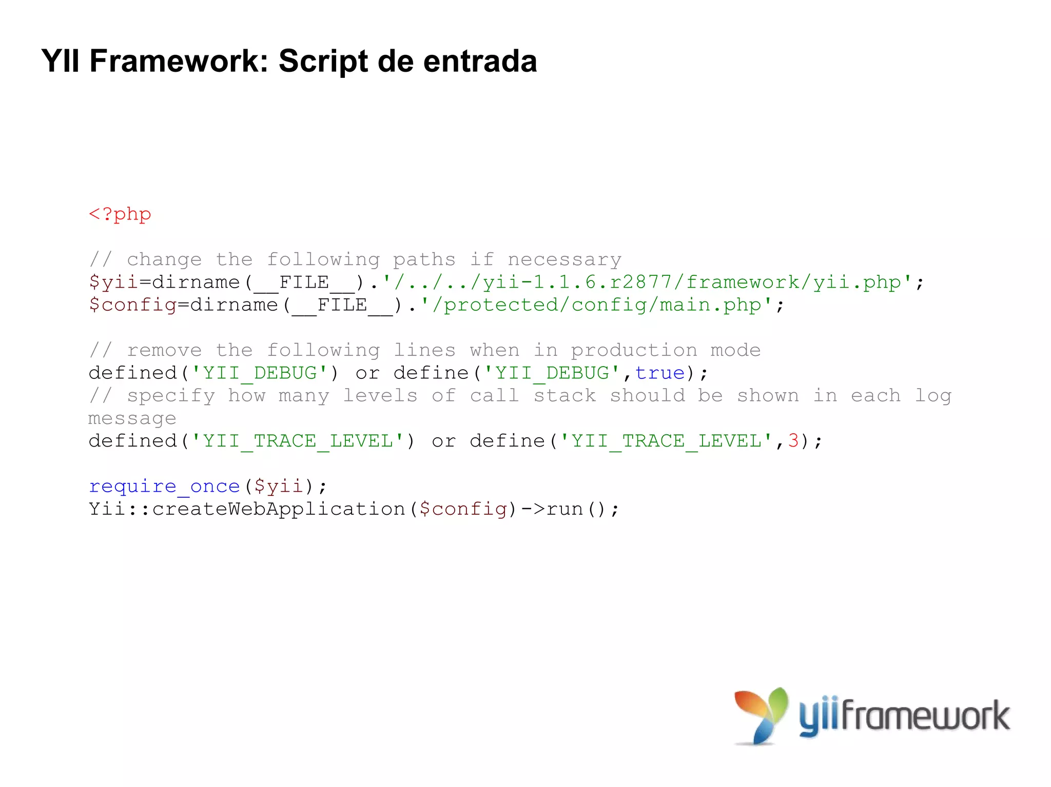 YII Framework: Script de entrada



   <?php

   // change the following paths if necessary
   $yii=dirname(__FILE__).'/../../yii-1.1.6.r2877/framework/yii.php';
   $config=dirname(__FILE__).'/protected/config/main.php';

   // remove the following lines when in production mode
   defined('YII_DEBUG') or define('YII_DEBUG',true);
   // specify how many levels of call stack should be shown in each log
   message
   defined('YII_TRACE_LEVEL') or define('YII_TRACE_LEVEL',3);

   require_once($yii);
   Yii::createWebApplication($config)->run();
 