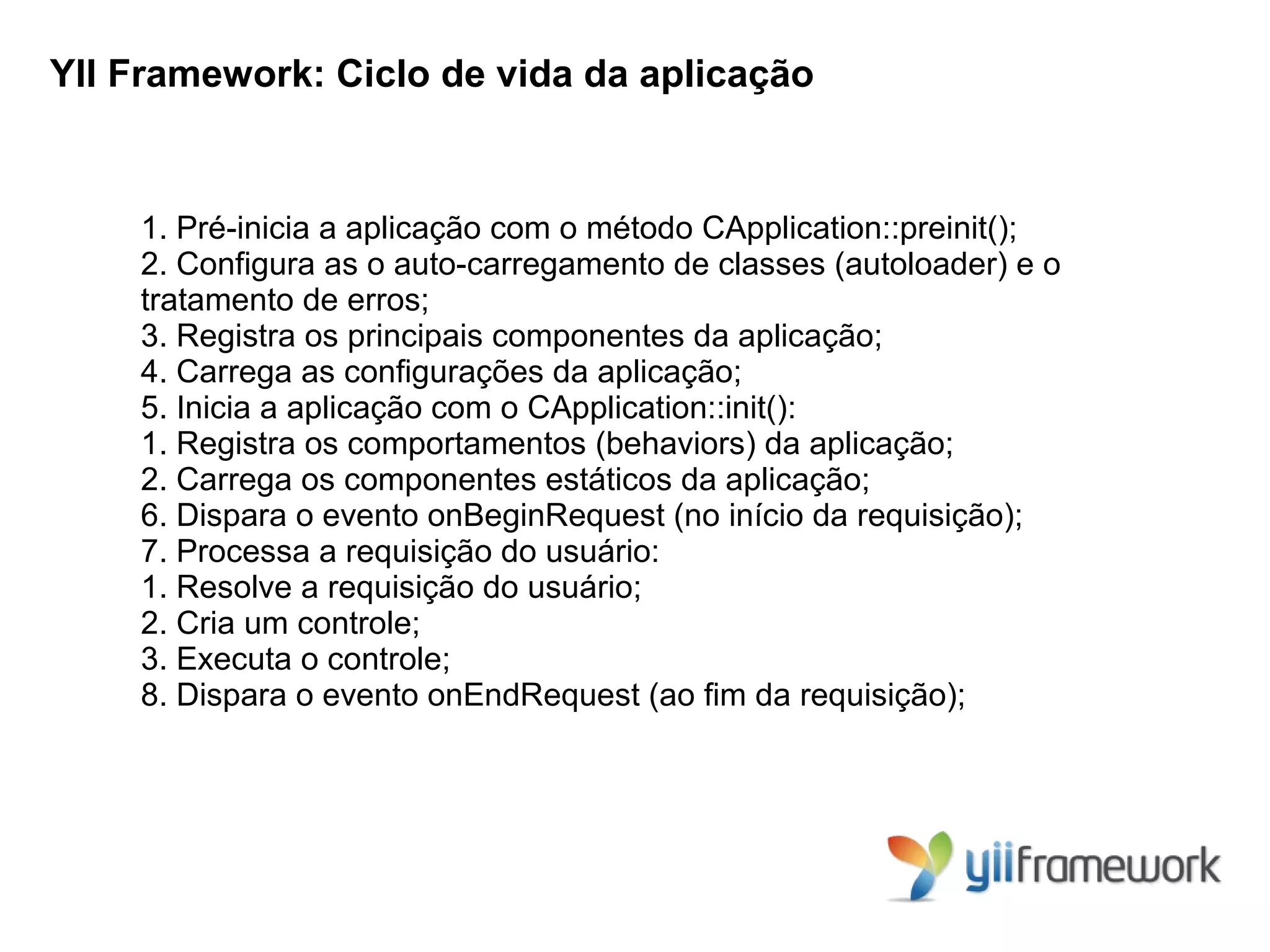 YII Framework: Ciclo de vida da aplicação


    1. Pré-inicia a aplicação com o método CApplication::preinit();
    2. Configura as o auto-carregamento de classes (autoloader) e o
    tratamento de erros;
    3. Registra os principais componentes da aplicação;
    4. Carrega as configurações da aplicação;
    5. Inicia a aplicação com o CApplication::init():
    1. Registra os comportamentos (behaviors) da aplicação;
    2. Carrega os componentes estáticos da aplicação;
    6. Dispara o evento onBeginRequest (no início da requisição);
    7. Processa a requisição do usuário:
    1. Resolve a requisição do usuário;
    2. Cria um controle;
    3. Executa o controle;
    8. Dispara o evento onEndRequest (ao fim da requisição);
 