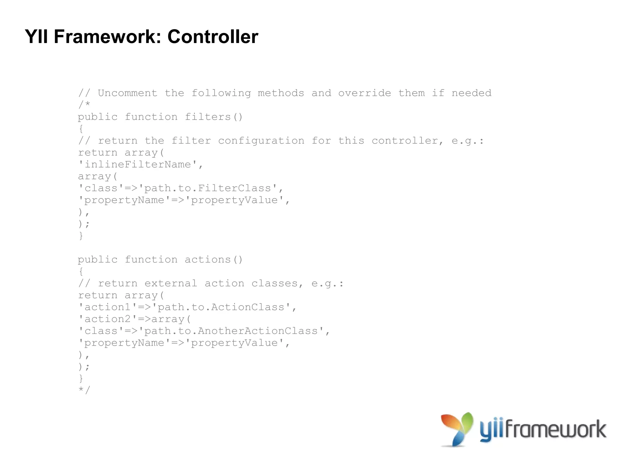 YII Framework: Controller

     // Uncomment the following methods and override them if needed
     /*
     public function filters()
     {
     // return the filter configuration for this controller, e.g.:
     return array(
     'inlineFilterName',
     array(
     'class'=>'path.to.FilterClass',
     'propertyName'=>'propertyValue',
     ),
     );
     }

     public function actions()
     {
     // return external action classes, e.g.:
     return array(
     'action1'=>'path.to.ActionClass',
     'action2'=>array(
     'class'=>'path.to.AnotherActionClass',
     'propertyName'=>'propertyValue',
     ),
     );
     }
     */
 