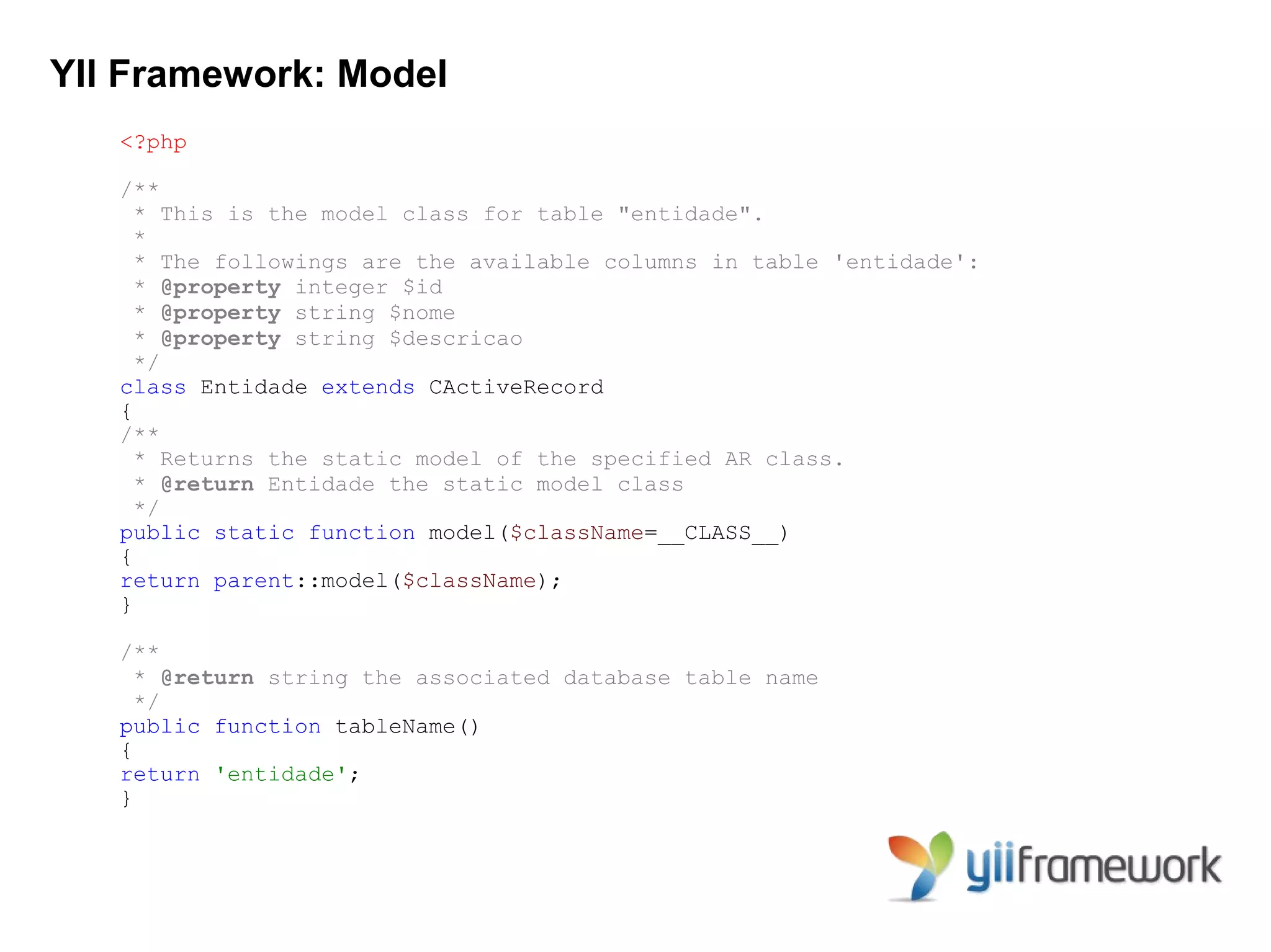 YII Framework: Model
   <?php

   /**
     * This is the model class for table "entidade".
     *
     * The followings are the available columns in table 'entidade':
     * @property integer $id
     * @property string $nome
     * @property string $descricao
     */
   class Entidade extends CActiveRecord
   {
   /**
     * Returns the static model of the specified AR class.
     * @return Entidade the static model class
     */
   public static function model($className=__CLASS__)
   {
   return parent::model($className);
   }

   /**
     * @return string the associated database table name
     */
   public function tableName()
   {
   return 'entidade';
   }
 
