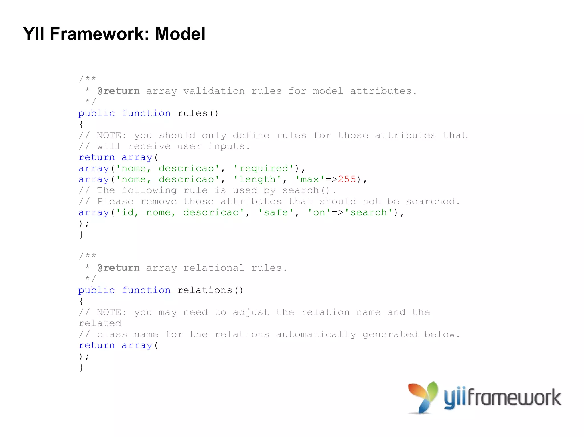 YII Framework: Model

      /**
        * @return array validation rules for model attributes.
        */
      public function rules()
      {
      // NOTE: you should only define rules for those attributes that
      // will receive user inputs.
      return array(
      array('nome, descricao', 'required'),
      array('nome, descricao', 'length', 'max'=>255),
      // The following rule is used by search().
      // Please remove those attributes that should not be searched.
      array('id, nome, descricao', 'safe', 'on'=>'search'),
      );
      }

      /**
        * @return array relational rules.
        */
      public function relations()
      {
      // NOTE: you may need to adjust the relation name and the
      related
      // class name for the relations automatically generated below.
      return array(
      );
      }
 