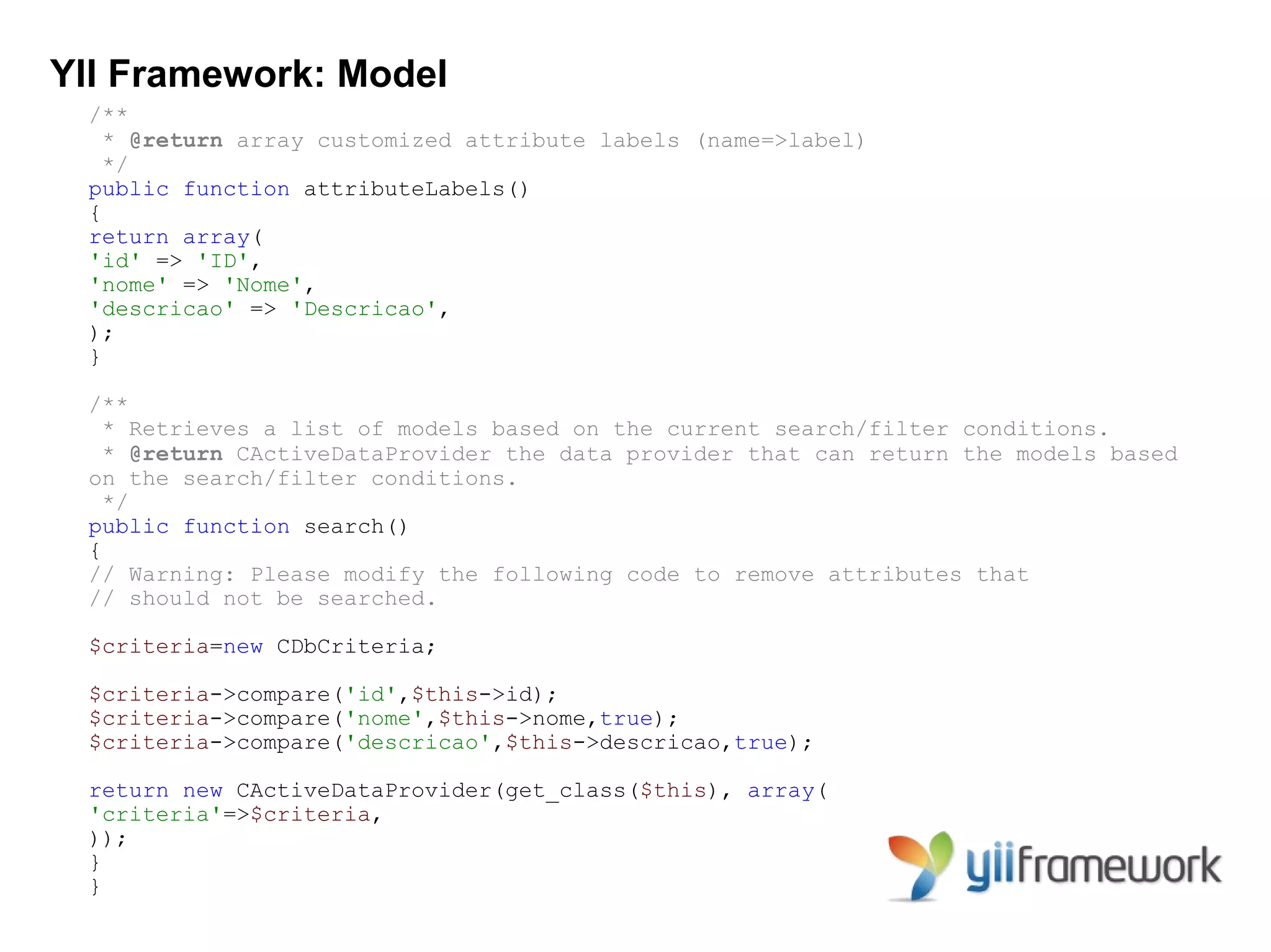 YII Framework: Model
 /**
   * @return array customized attribute labels (name=>label)
   */
 public function attributeLabels()
 {
 return array(
 'id' => 'ID',
 'nome' => 'Nome',
 'descricao' => 'Descricao',
 );
 }

 /**
   * Retrieves a list of models based on the current search/filter conditions.
   * @return CActiveDataProvider the data provider that can return the models based
 on the search/filter conditions.
   */
 public function search()
 {
 // Warning: Please modify the following code to remove attributes that
 // should not be searched.

 $criteria=new CDbCriteria;

 $criteria->compare('id',$this->id);
 $criteria->compare('nome',$this->nome,true);
 $criteria->compare('descricao',$this->descricao,true);

 return new CActiveDataProvider(get_class($this), array(
 'criteria'=>$criteria,
 ));
 }
 }
 
