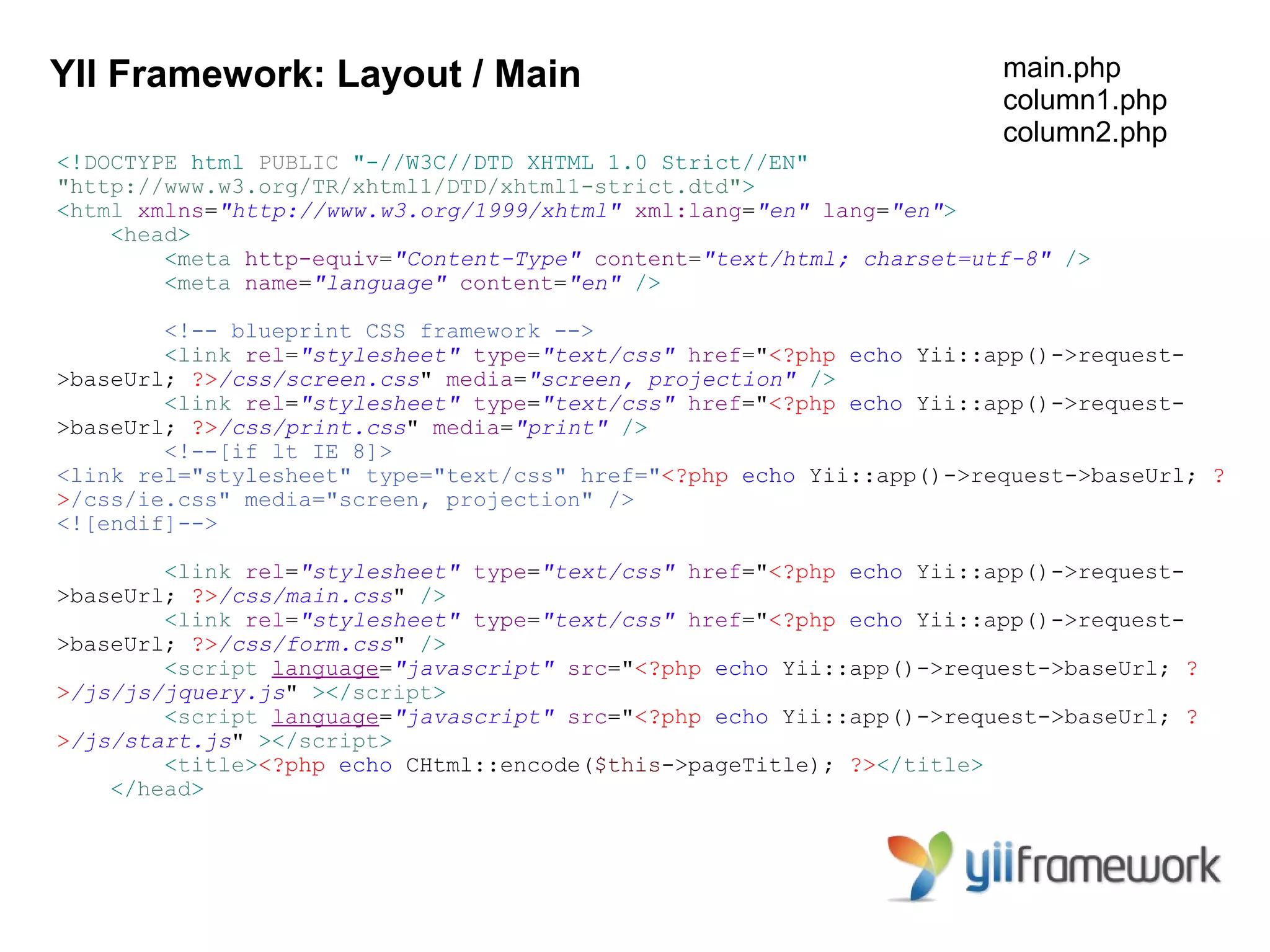 YII Framework: Layout / Main                                          main.php
                                                                      column1.php
                                                                      column2.php
<!DOCTYPE html PUBLIC "-//W3C//DTD XHTML 1.0 Strict//EN"
"http://www.w3.org/TR/xhtml1/DTD/xhtml1-strict.dtd">
<html xmlns="http://www.w3.org/1999/xhtml" xml:lang="en" lang="en">
    <head>
        <meta http-equiv="Content-Type" content="text/html; charset=utf-8" />
        <meta name="language" content="en" />

        <!-- blueprint CSS framework -->
        <link rel="stylesheet" type="text/css" href="<?php echo Yii::app()->request-
>baseUrl; ?>/css/screen.css" media="screen, projection" />
        <link rel="stylesheet" type="text/css" href="<?php echo Yii::app()->request-
>baseUrl; ?>/css/print.css" media="print" />
        <!--[if lt IE 8]>
<link rel="stylesheet" type="text/css" href="<?php echo Yii::app()->request->baseUrl; ?
>/css/ie.css" media="screen, projection" />
<![endif]-->

        <link rel="stylesheet" type="text/css" href="<?php echo Yii::app()->request-
>baseUrl; ?>/css/main.css" />
        <link rel="stylesheet" type="text/css" href="<?php echo Yii::app()->request-
>baseUrl; ?>/css/form.css" />
        <script language="javascript" src="<?php echo Yii::app()->request->baseUrl; ?
>/js/js/jquery.js" ></script>
        <script language="javascript" src="<?php echo Yii::app()->request->baseUrl; ?
>/js/start.js" ></script>
        <title><?php echo CHtml::encode($this->pageTitle); ?></title>
    </head>
 