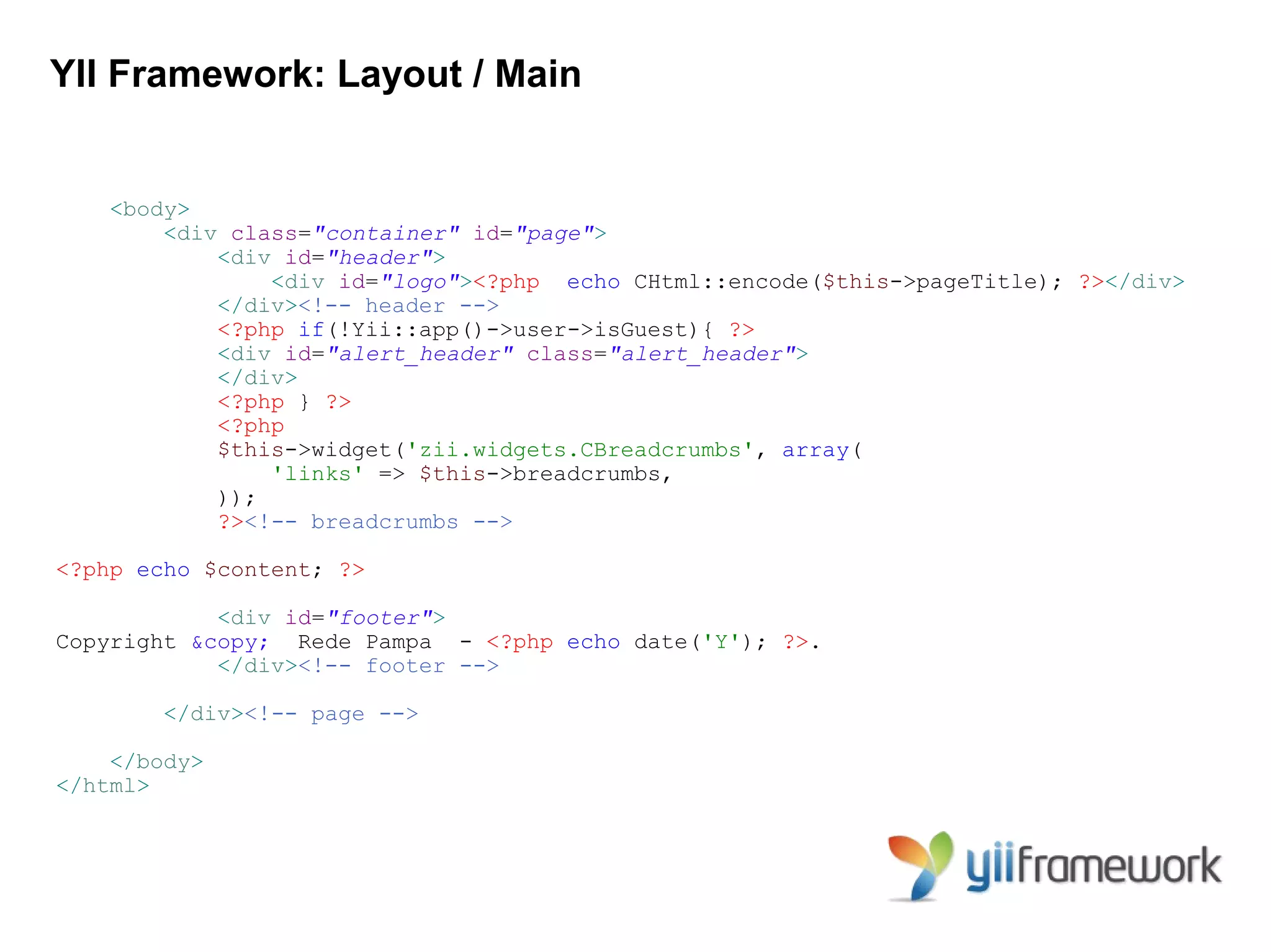 YII Framework: Layout / Main


   <body>
       <div class="container" id="page">
           <div id="header">
               <div id="logo"><?php echo CHtml::encode($this->pageTitle); ?></div>
           </div><!-- header -->
           <?php if(!Yii::app()->user->isGuest){ ?>
           <div id="alert_header" class="alert_header">
           </div>
           <?php } ?>
           <?php
           $this->widget('zii.widgets.CBreadcrumbs', array(
               'links' => $this->breadcrumbs,
           ));
           ?><!-- breadcrumbs -->

<?php echo $content; ?>

            <div id="footer">
Copyright &copy; Rede Pampa - <?php echo date('Y'); ?>.
            </div><!-- footer -->

       </div><!-- page -->

    </body>
</html>
 