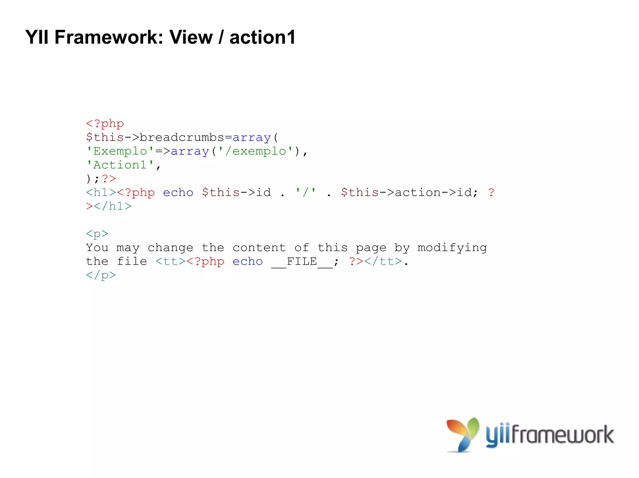 YII Framework: View / action1



      <?php
      $this->breadcrumbs=array(
      'Exemplo'=>array('/exemplo'),
      'Action1',
      );?>
      <h1><?php echo $this->id . '/' . $this->action->id; ?
      ></h1>

      <p>
      You may change the content of this page by modifying
      the file <tt><?php echo __FILE__; ?></tt>.
      </p>
 