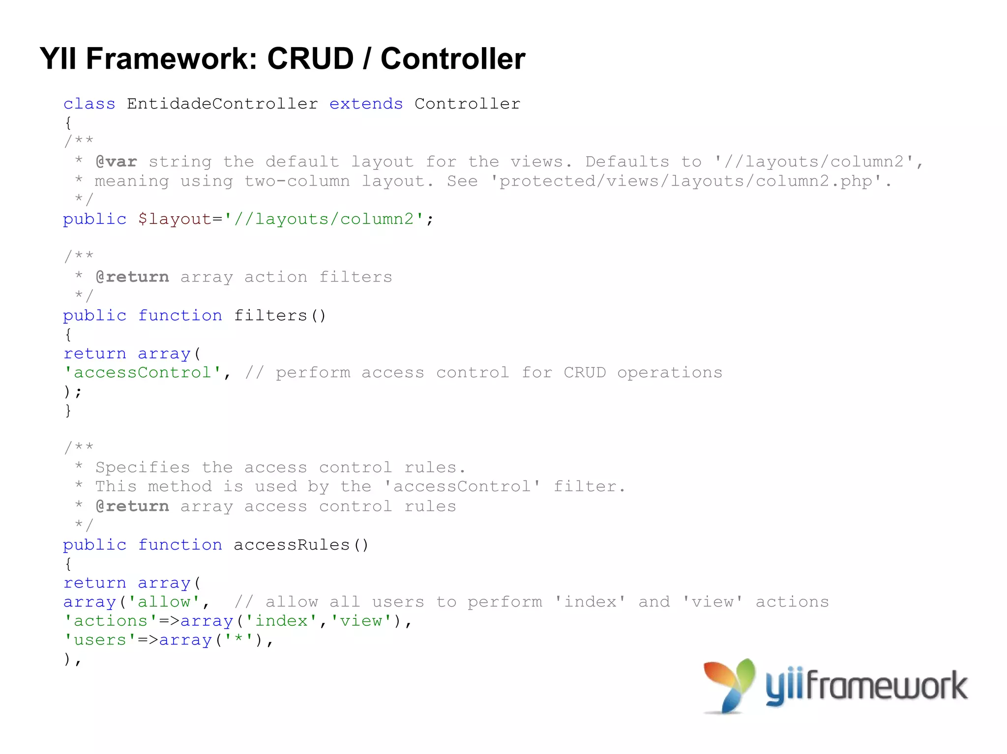 YII Framework: CRUD / Controller
 class EntidadeController extends Controller
 {
 /**
   * @var string the default layout for the views. Defaults to '//layouts/column2',
   * meaning using two-column layout. See 'protected/views/layouts/column2.php'.
   */
 public $layout='//layouts/column2';

 /**
   * @return array action filters
   */
 public function filters()
 {
 return array(
 'accessControl', // perform access control for CRUD operations
 );
 }

 /**
   * Specifies the access control rules.
   * This method is used by the 'accessControl' filter.
   * @return array access control rules
   */
 public function accessRules()
 {
 return array(
 array('allow', // allow all users to perform 'index' and 'view' actions
 'actions'=>array('index','view'),
 'users'=>array('*'),
 ),
 