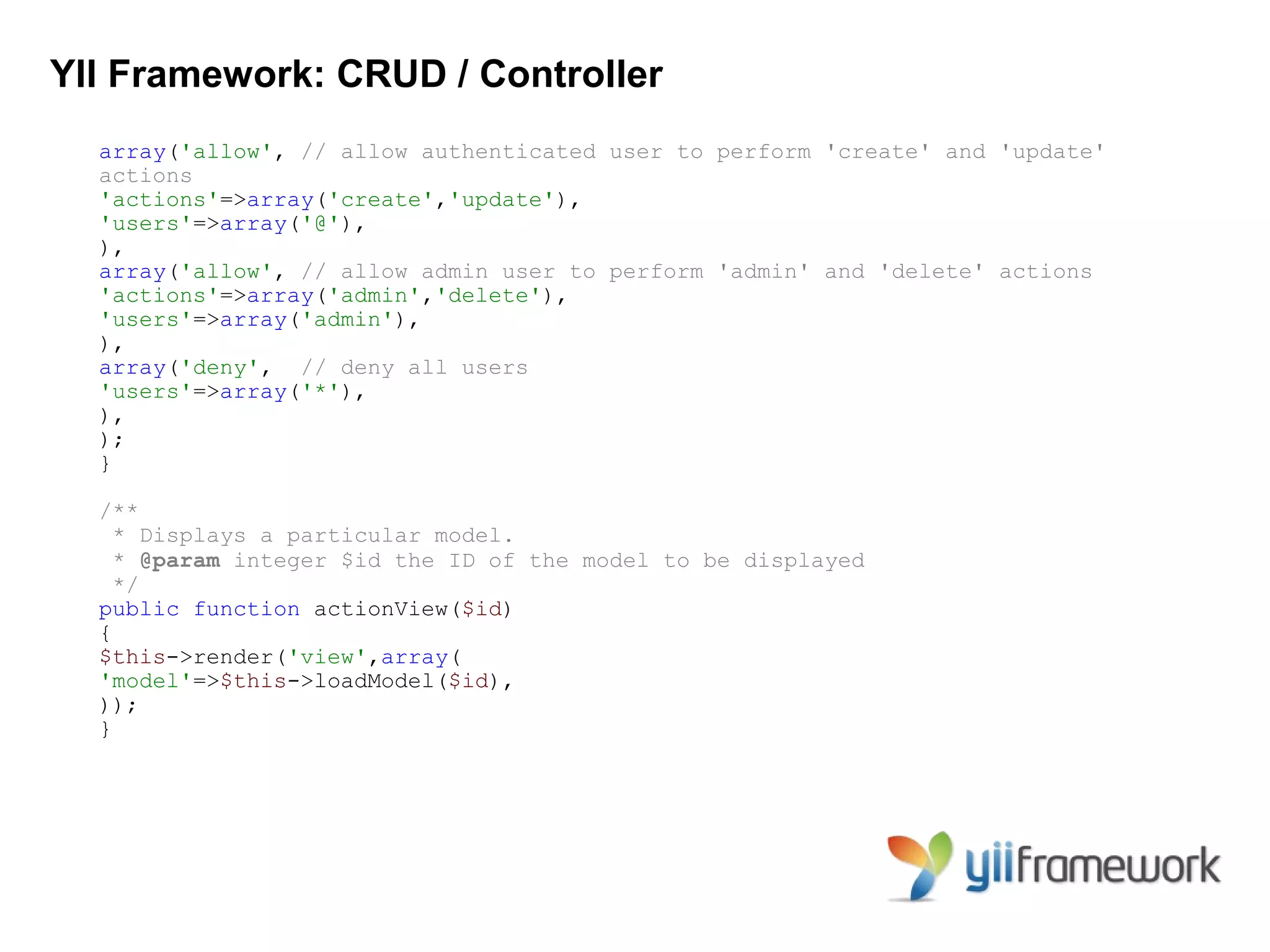 YII Framework: CRUD / Controller
  array('allow', // allow authenticated user to perform 'create' and 'update'
  actions
  'actions'=>array('create','update'),
  'users'=>array('@'),
  ),
  array('allow', // allow admin user to perform 'admin' and 'delete' actions
  'actions'=>array('admin','delete'),
  'users'=>array('admin'),
  ),
  array('deny', // deny all users
  'users'=>array('*'),
  ),
  );
  }

  /**
    * Displays a particular model.
    * @param integer $id the ID of the model to be displayed
    */
  public function actionView($id)
  {
  $this->render('view',array(
  'model'=>$this->loadModel($id),
  ));
  }
 