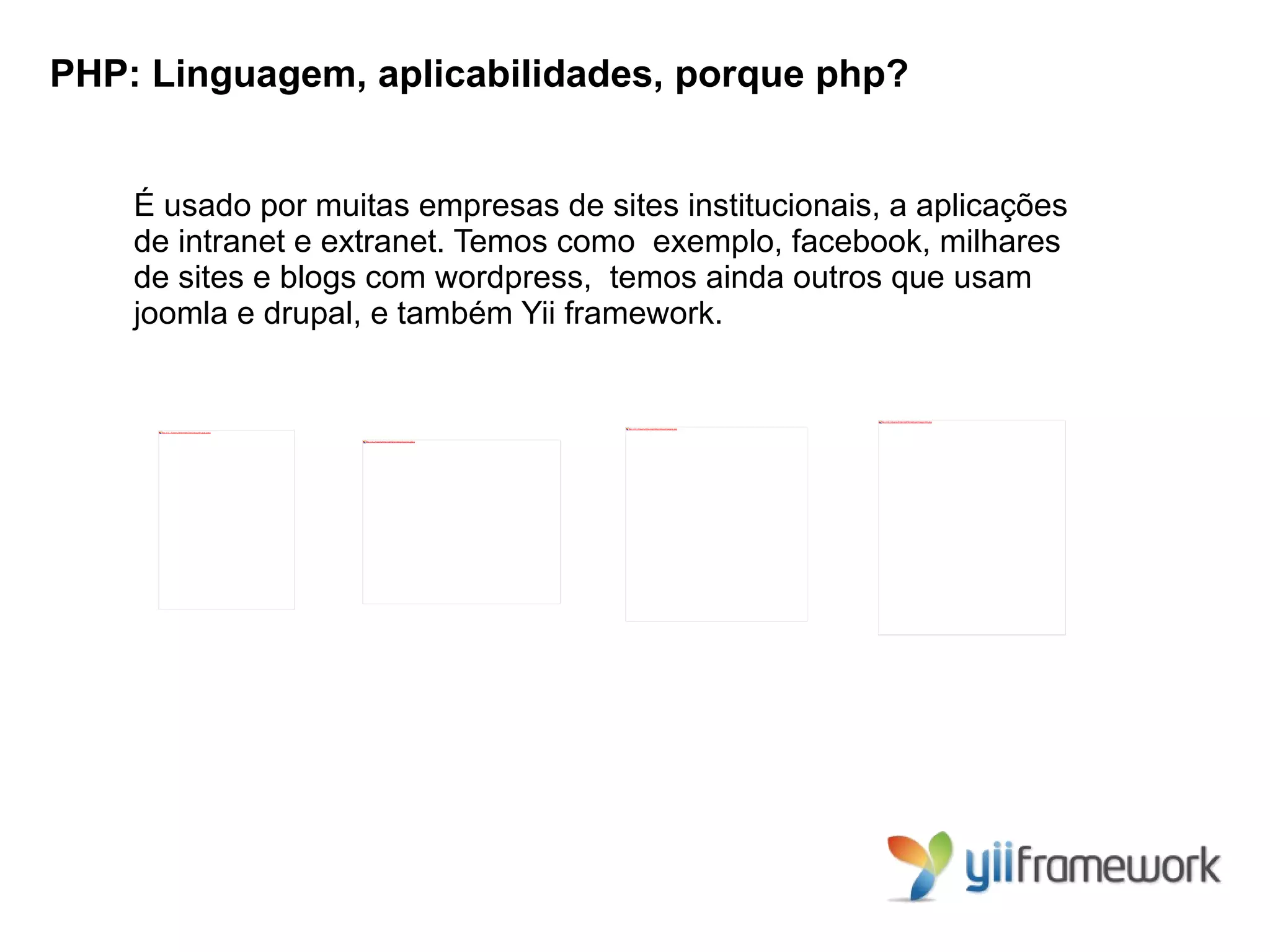 PHP: Linguagem, aplicabilidades, porque php?


    É usado por muitas empresas de sites institucionais, a aplicações
    de intranet e extranet. Temos como exemplo, facebook, milhares
    de sites e blogs com wordpress, temos ainda outros que usam
    joomla e drupal, e também Yii framework.


                                                                                                                                                    file:///C:/Users/Internet/Desktop/magento.jpg


                                                                                                     file:///C:/Users/Internet/Desktop/images.jpg
     file:///C:/Users/Internet/Desktop/drupal.jpeg



                                                     file:///C:/Users/Internet/Desktop/joomla.jpeg
 