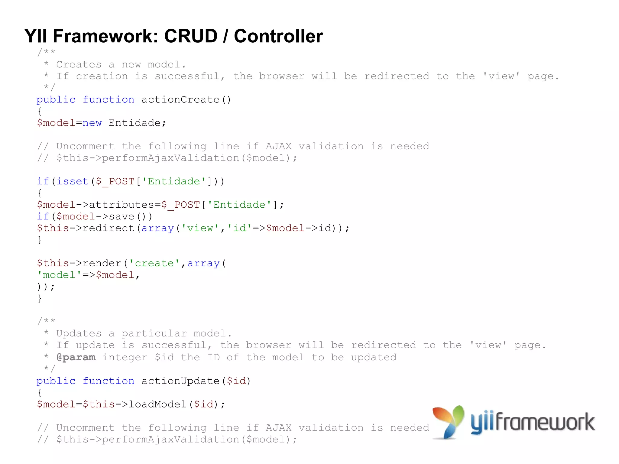YII Framework: CRUD / Controller
 /**
   * Creates a new model.
   * If creation is successful, the browser will be redirected to the 'view' page.
   */
 public function actionCreate()
 {
 $model=new Entidade;

 // Uncomment the following line if AJAX validation is needed
 // $this->performAjaxValidation($model);

 if(isset($_POST['Entidade']))
 {
 $model->attributes=$_POST['Entidade'];
 if($model->save())
 $this->redirect(array('view','id'=>$model->id));
 }

 $this->render('create',array(
 'model'=>$model,
 ));
 }

 /**
   * Updates a particular model.
   * If update is successful, the browser will be redirected to the 'view' page.
   * @param integer $id the ID of the model to be updated
   */
 public function actionUpdate($id)
 {
 $model=$this->loadModel($id);

 // Uncomment the following line if AJAX validation is needed
 // $this->performAjaxValidation($model);
 