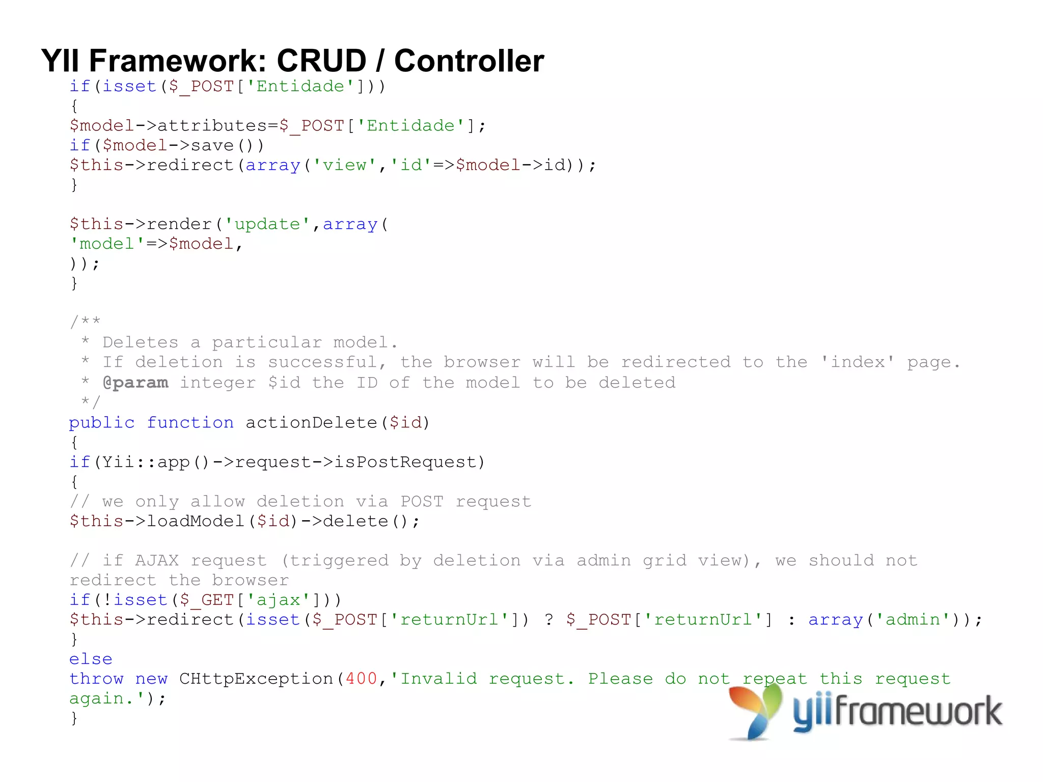 YII Framework: CRUD / Controller
 if(isset($_POST['Entidade']))
 {
 $model->attributes=$_POST['Entidade'];
 if($model->save())
 $this->redirect(array('view','id'=>$model->id));
 }

 $this->render('update',array(
 'model'=>$model,
 ));
 }

 /**
   * Deletes a particular model.
   * If deletion is successful, the browser will be redirected to the 'index' page.
   * @param integer $id the ID of the model to be deleted
   */
 public function actionDelete($id)
 {
 if(Yii::app()->request->isPostRequest)
 {
 // we only allow deletion via POST request
 $this->loadModel($id)->delete();

 // if AJAX request (triggered by deletion via admin grid view), we should not
 redirect the browser
 if(!isset($_GET['ajax']))
 $this->redirect(isset($_POST['returnUrl']) ? $_POST['returnUrl'] : array('admin'));
 }
 else
 throw new CHttpException(400,'Invalid request. Please do not repeat this request
 again.');
 }
 