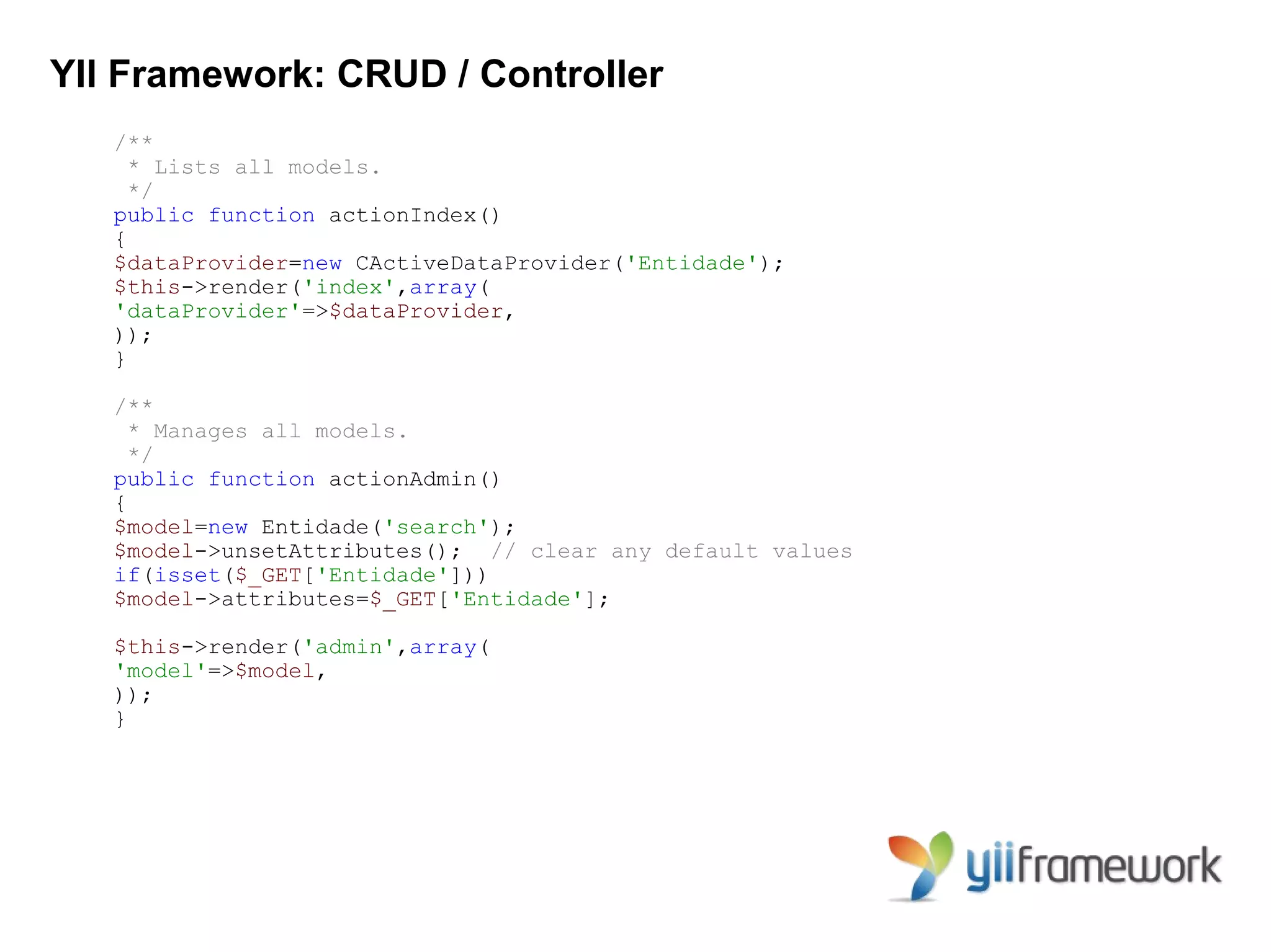 YII Framework: CRUD / Controller
   /**
     * Lists all models.
     */
   public function actionIndex()
   {
   $dataProvider=new CActiveDataProvider('Entidade');
   $this->render('index',array(
   'dataProvider'=>$dataProvider,
   ));
   }

   /**
     * Manages all models.
     */
   public function actionAdmin()
   {
   $model=new Entidade('search');
   $model->unsetAttributes(); // clear any default values
   if(isset($_GET['Entidade']))
   $model->attributes=$_GET['Entidade'];

   $this->render('admin',array(
   'model'=>$model,
   ));
   }
 