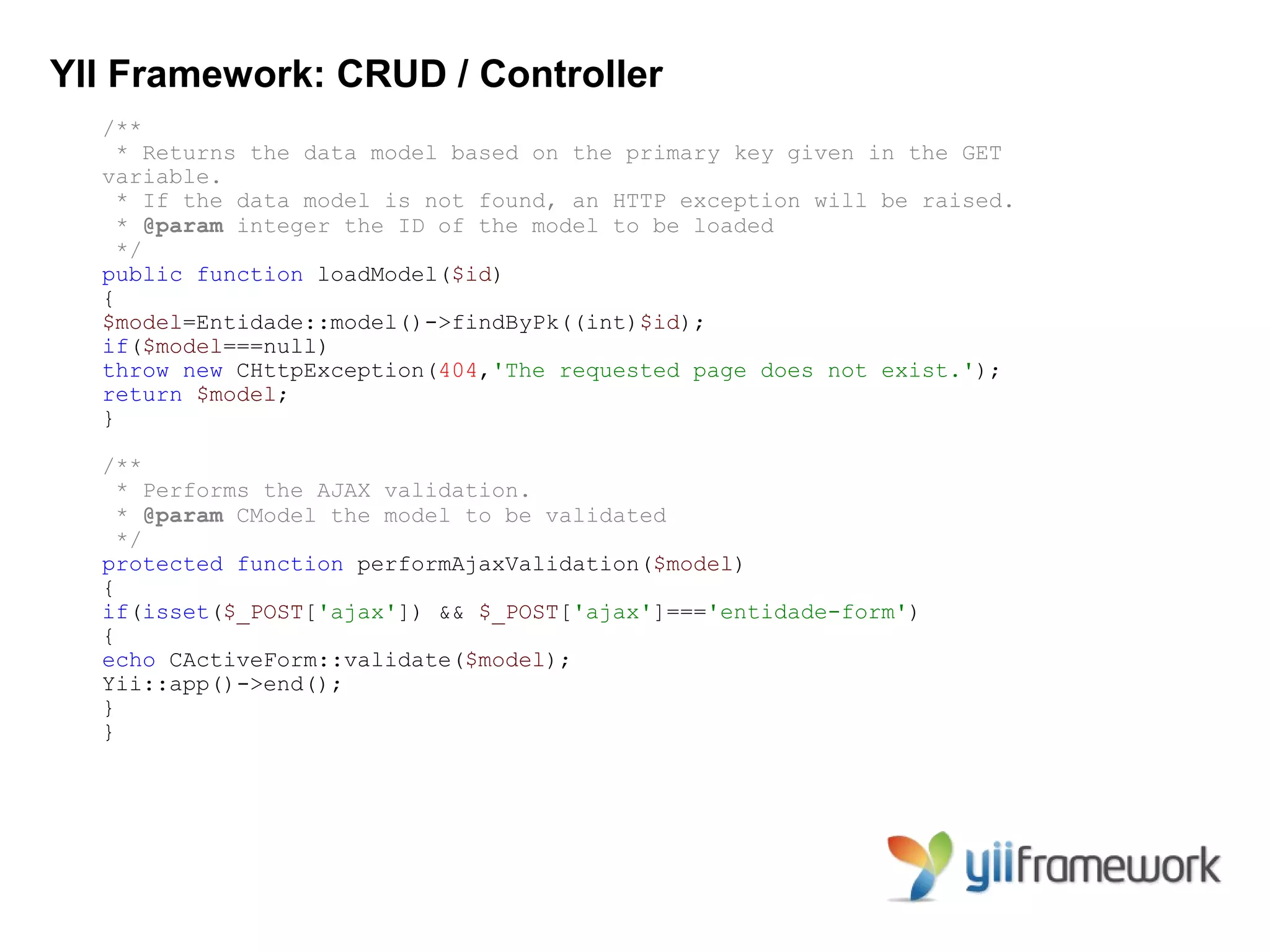 YII Framework: CRUD / Controller
  /**
    * Returns the data model based on the primary key given in the GET
  variable.
    * If the data model is not found, an HTTP exception will be raised.
    * @param integer the ID of the model to be loaded
    */
  public function loadModel($id)
  {
  $model=Entidade::model()->findByPk((int)$id);
  if($model===null)
  throw new CHttpException(404,'The requested page does not exist.');
  return $model;
  }

  /**
    * Performs the AJAX validation.
    * @param CModel the model to be validated
    */
  protected function performAjaxValidation($model)
  {
  if(isset($_POST['ajax']) && $_POST['ajax']==='entidade-form')
  {
  echo CActiveForm::validate($model);
  Yii::app()->end();
  }
  }
 