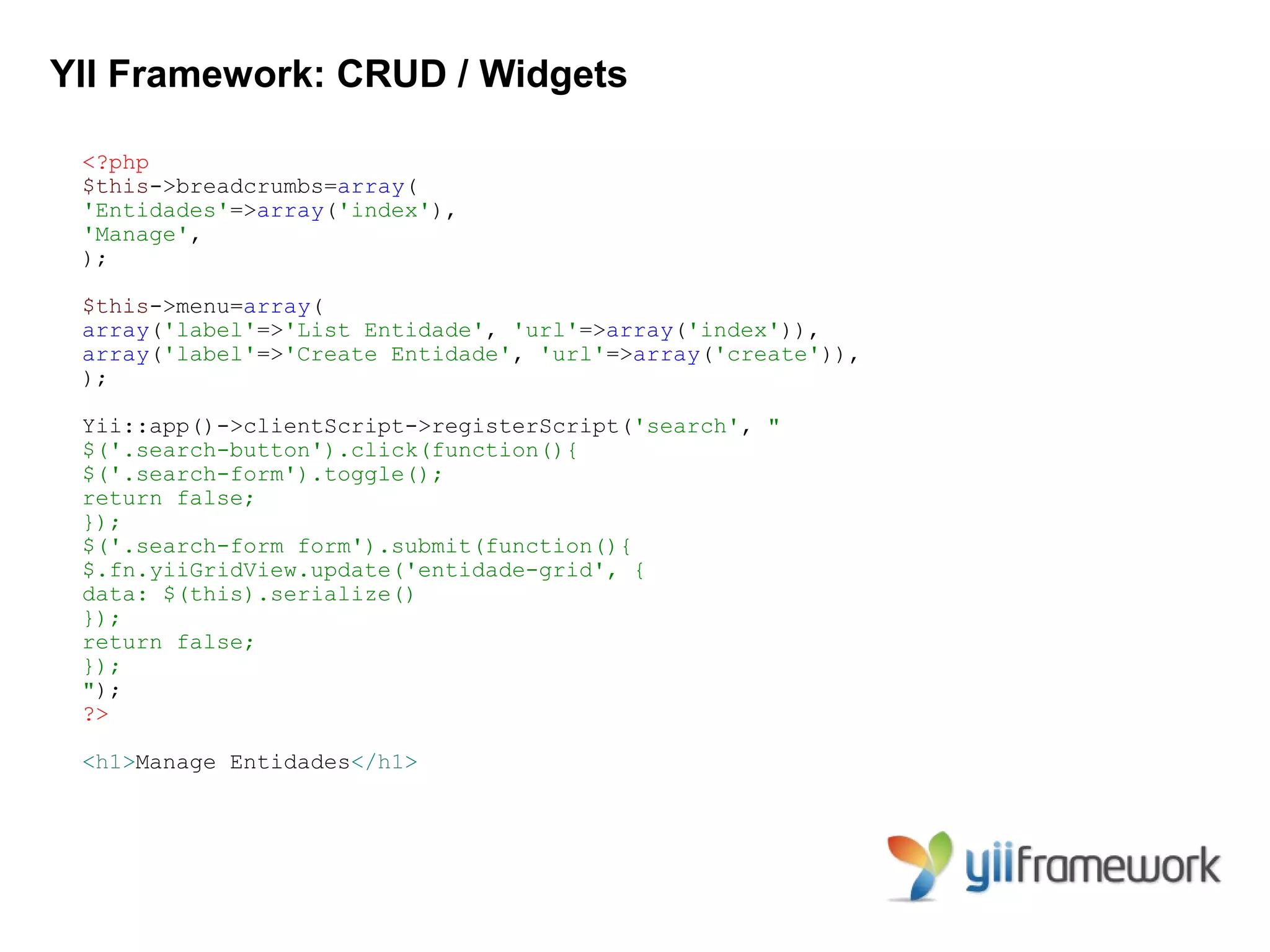 YII Framework: CRUD / Widgets

 <?php
 $this->breadcrumbs=array(
 'Entidades'=>array('index'),
 'Manage',
 );

 $this->menu=array(
 array('label'=>'List Entidade', 'url'=>array('index')),
 array('label'=>'Create Entidade', 'url'=>array('create')),
 );

 Yii::app()->clientScript->registerScript('search', "
 $('.search-button').click(function(){
 $('.search-form').toggle();
 return false;
 });
 $('.search-form form').submit(function(){
 $.fn.yiiGridView.update('entidade-grid', {
 data: $(this).serialize()
 });
 return false;
 });
 ");
 ?>

 <h1>Manage Entidades</h1>
 