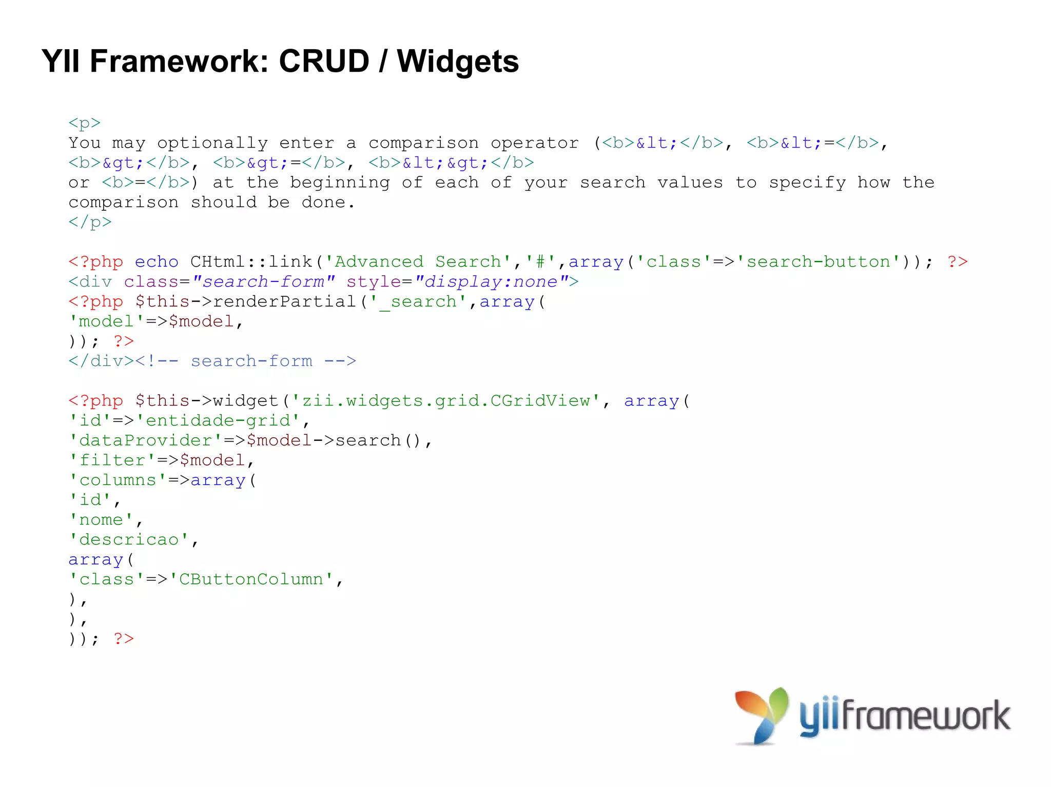 YII Framework: CRUD / Widgets
 <p>
 You may optionally enter a comparison operator (<b><</b>, <b><=</b>,
 <b>></b>, <b>>=</b>, <b><></b>
 or <b>=</b>) at the beginning of each of your search values to specify how the
 comparison should be done.
 </p>

 <?php echo CHtml::link('Advanced Search','#',array('class'=>'search-button')); ?>
 <div class="search-form" style="display:none">
 <?php $this->renderPartial('_search',array(
 'model'=>$model,
 )); ?>
 </div><!-- search-form -->

 <?php $this->widget('zii.widgets.grid.CGridView', array(
 'id'=>'entidade-grid',
 'dataProvider'=>$model->search(),
 'filter'=>$model,
 'columns'=>array(
 'id',
 'nome',
 'descricao',
 array(
 'class'=>'CButtonColumn',
 ),
 ),
 )); ?>
 