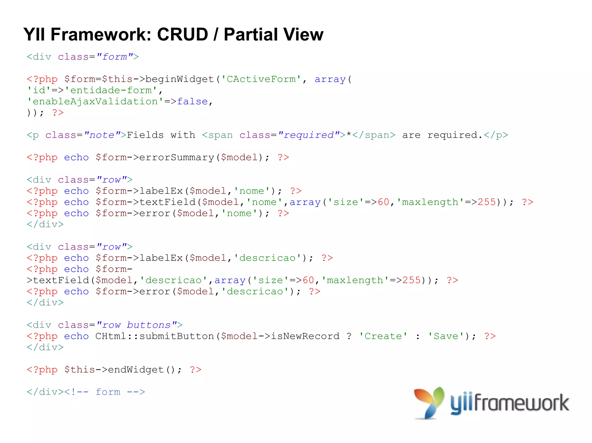 YII Framework: CRUD / Partial View
<div class="form">

<?php $form=$this->beginWidget('CActiveForm', array(
'id'=>'entidade-form',
'enableAjaxValidation'=>false,
)); ?>

<p class="note">Fields with <span class="required">*</span> are required.</p>

<?php echo $form->errorSummary($model); ?>

<div class="row">
<?php echo $form->labelEx($model,'nome'); ?>
<?php echo $form->textField($model,'nome',array('size'=>60,'maxlength'=>255)); ?>
<?php echo $form->error($model,'nome'); ?>
</div>

<div class="row">
<?php echo $form->labelEx($model,'descricao'); ?>
<?php echo $form-
>textField($model,'descricao',array('size'=>60,'maxlength'=>255)); ?>
<?php echo $form->error($model,'descricao'); ?>
</div>

<div class="row buttons">
<?php echo CHtml::submitButton($model->isNewRecord ? 'Create' : 'Save'); ?>
</div>

<?php $this->endWidget(); ?>

</div><!-- form -->
 