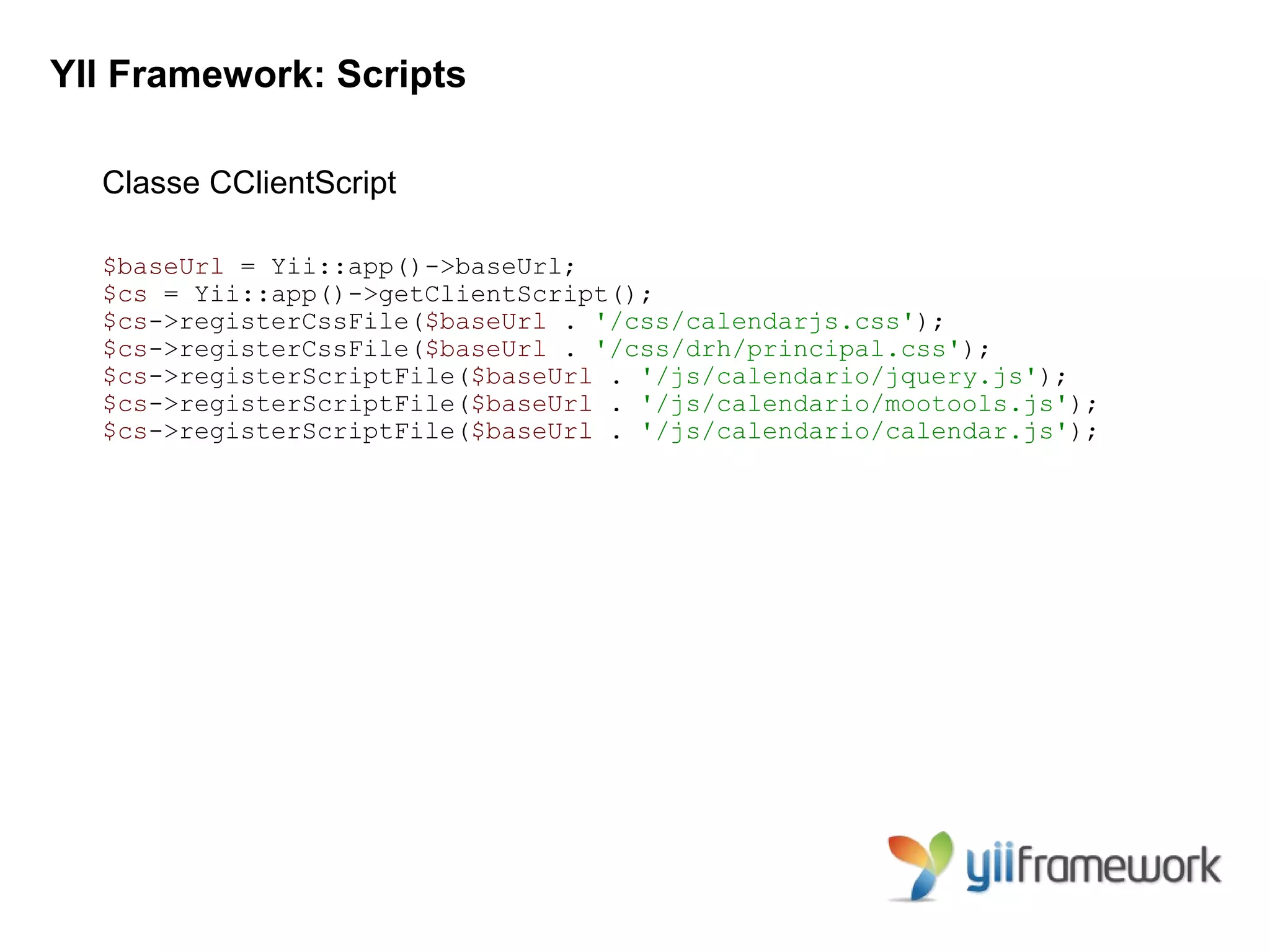 YII Framework: Scripts

  Classe CClientScript

  $baseUrl = Yii::app()->baseUrl;
  $cs = Yii::app()->getClientScript();
  $cs->registerCssFile($baseUrl . '/css/calendarjs.css');
  $cs->registerCssFile($baseUrl . '/css/drh/principal.css');
  $cs->registerScriptFile($baseUrl . '/js/calendario/jquery.js');
  $cs->registerScriptFile($baseUrl . '/js/calendario/mootools.js');
  $cs->registerScriptFile($baseUrl . '/js/calendario/calendar.js');
 