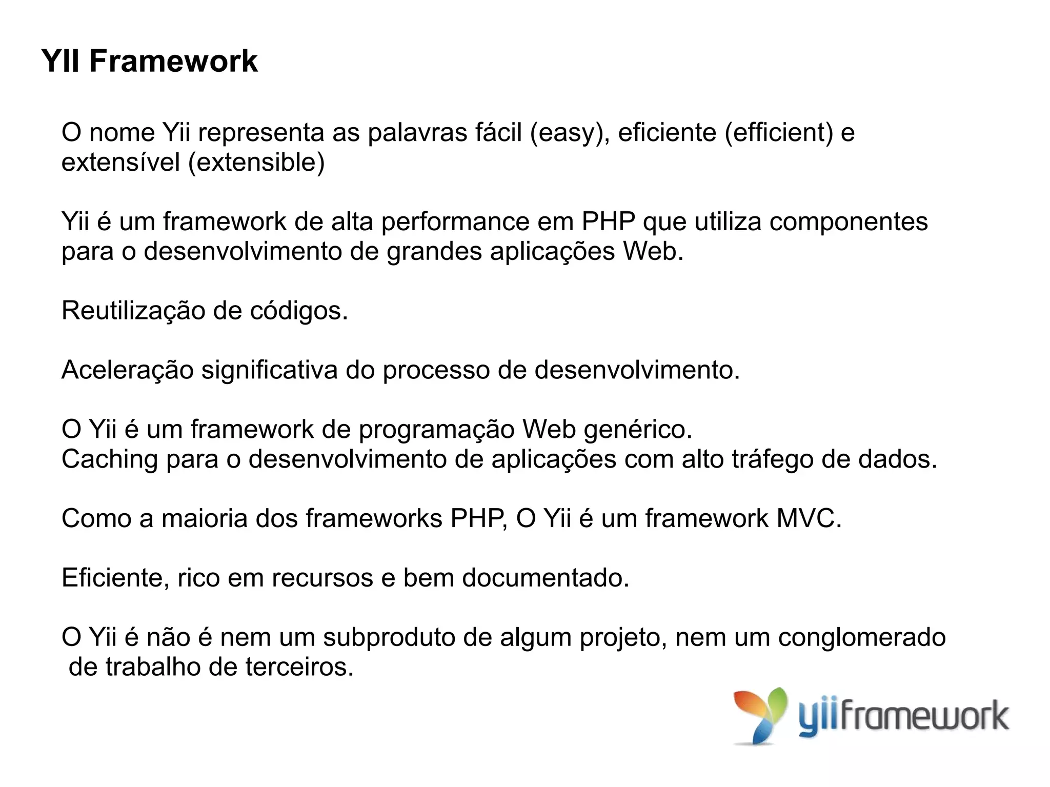 YII Framework

 O nome Yii representa as palavras fácil (easy), eﬁciente (efﬁcient) e
 extensível (extensible)

 Yii é um framework de alta performance em PHP que utiliza componentes
 para o desenvolvimento de grandes aplicações Web.

 Reutilização de códigos.

 Aceleração signiﬁcativa do processo de desenvolvimento.

 O Yii é um framework de programação Web genérico.
 Caching para o desenvolvimento de aplicações com alto tráfego de dados.

 Como a maioria dos frameworks PHP, O Yii é um framework MVC.

 Eﬁciente, rico em recursos e bem documentado.

 O Yii é não é nem um subproduto de algum projeto, nem um conglomerado
 de trabalho de terceiros.
 