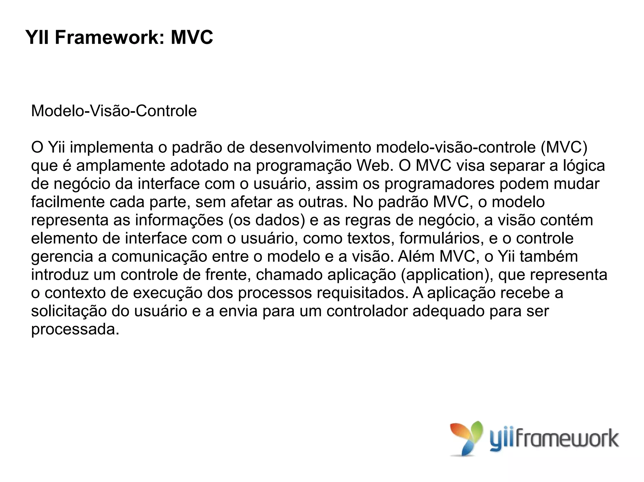 YII Framework: MVC


Modelo-Visão-Controle

O Yii implementa o padrão de desenvolvimento modelo-visão-controle (MVC)
que é amplamente adotado na programação Web. O MVC visa separar a lógica
de negócio da interface com o usuário, assim os programadores podem mudar
facilmente cada parte, sem afetar as outras. No padrão MVC, o modelo
representa as informações (os dados) e as regras de negócio, a visão contém
elemento de interface com o usuário, como textos, formulários, e o controle
gerencia a comunicação entre o modelo e a visão. Além MVC, o Yii também
introduz um controle de frente, chamado aplicação (application), que representa
o contexto de execução dos processos requisitados. A aplicação recebe a
solicitação do usuário e a envia para um controlador adequado para ser
processada.
 