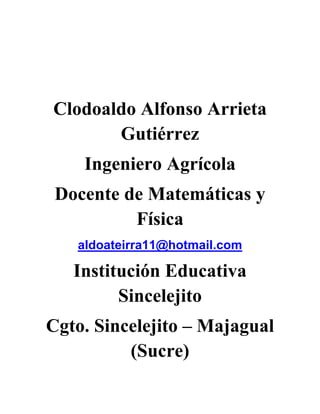 Clodoaldo Alfonso Arrieta Gutiérrez<br />Ingeniero Agrícola<br />Docente de Matemáticas y Física<br />aldoateirra11@hotmail.com<br />Institución Educativa Sincelejito<br />Cgto. Sincelejito – Majagual (Sucre)<br />LA MEDICION<br />¡PREPARATE PARA MEDIR!<br />AREA DE MATEMATICAS <br />GRADO SEXTO<br />COMPETENCIAS<br />Identificar la medición como herramienta fundamental del hombre mediante el reconocimiento de  los atributos mensurables de las personas y los objetos.<br />Reconocer los sistemas de medida identificando cada uno de ellos, partiendo de aproximaciones básicas con el fin de concretar y analizar los conceptos y aplicarlos en las actividades sencillas que desarrolla en su diario vivir.<br />OBJETIVOS DEL APRENDIZAJE<br />Realizar y describir procesos de medición con patrones arbitrarios y algunos estandarizados de acuerdo con el contexto.<br />Analizar y explicar la pertinencia de usar una determinada unidad de medida y un instrumento de medición.<br />Identificar las relaciones entre unidades de longitud, masa y tiempo su utilización en la solución de situaciones reales de su contexto.<br />INDICADORES DE LOGROS<br />Realiza medidas con patrones no convencionales y convencionales. <br />Reconoce las unidades básicas de longitud, capacidad, masa, superficie y volumen.<br />Realiza cálculos con unidades de longitud, capacidad, masa, superficie y volumen.<br />Resuelve problemas de medición mediante la aplicación de procedimientos y cálculos adecuados.<br />ESTRATEGIAS<br />Reflexión y análisis de situaciones cotidianas donde se requiera medir.<br />Organización y formación de grupos de trabajo para realizar mediciones en varias zonas de la institución utilizando patrones arbitrarios.<br />Comparación de los resultados obtenidos por cada grupo de trabajo.<br />Discusión a partir de resultados a fin de encontrar solución a los problemas planteados.<br />Evaluación mediante preguntas y realización de ejercicios<br />CONCEPTOS BASICOS<br />La medición<br />¿Qué es medir?<br />Patrones arbitrarios de medida (Braza, Codo, Pulgada, Palma o cuarta, Pie, Paso)<br />Magnitudes<br />Patrones convencionales de medida<br />Unidades de longitud, masa y tiempo<br />MATERIALES<br />Lápiz<br />Papel<br />Cinta métrica<br />Calculadora<br />Aula de clases<br />METODOLOGIA O PROCESOS<br />Comunicación, resolución de problemas, conexiones, razonamiento lógico. Estos procesos contemplan aspectos como: <br />Comunicación: Utilizar adecuadamente el lenguaje matemático para expresar de manera coherente y clara ideas matemáticas.Expresar de manera precisa y organizada la información.<br />Resolución de problemas: Formular y resolver problemas.Diseñar estrategias para resolver problemas. Construir y constatar las soluciones obtenidas en un problema. <br />Razonamiento lógico: Tomar decisiones de acuerdo a ciertas condiciones dadas. Justificar los razonamientos y respuestas dados en una situación determinada. Demostrar proposiciones matemáticas.<br />Conexiones: Utilizar las ideas matemáticas en la solución de situaciones cotidianas.<br />Relacionar ideas matemáticas para aplicarlas en la solución de situaciones dentro de las mismas matemáticas y en contextos diversos. <br />CONTEXTUALIZACIÓN<br />Majaguala 83 KilómetrosUN GLOBULO ROJO MIDE 0.007 mmSE VENDEN TANQUES DE 20 GALONESDISTANCIA TIERRA-SOL150.000.000 Km<br />¿Por qué estos datos son interesantes? Todos ellos nos dan información sobre una medida.<br />La información que obtenemos acerca de una medida nos permite tener una noción sobre el tamaño, la extensión, la capacidad o la duración de un objeto o de un fenómeno.<br />Algunas propiedades de los objetos  como su longitud, su grosor, su masa, su volumen, se pueden medir. También es posible medir la temperatura de una ciudad o el tiempo que tardamos en leer un párrafo.<br />A las propiedades de los cuerpos que se pueden medir con algún instrumento de medida, se les llama MAGNITUDES.<br />Las magnitudes constan de una parte numérica llamada cantidad y una dimensional llamada unidad. Algunos ejemplos son los siguientes: 80 metros, 50 kilogramos, 30 litros, 10 metros cúbicos, etc.<br />MAGNITUDCANTIDADUNIDADLongitud80MetrosMasa50kilogramosCapacidad30LitrosVolumen10Metros cúbicos<br />RESUMEN DEL TEMA<br />¿QUE ES MEDIR?<br />Definición 1<br />Es determinar la dimensión de la magnitud de una variable en relación con una unidad de medida preestablecida y convencional.<br />Definición 2<br />Es comparar la cantidad desconocida que queremos determinar y una cantidad conocida de la misma magnitud, que elegimos como unidad. Teniendo como punto de referencia dos cosas: un objeto (lo que se quiere medir) y una unidad de medida ya establecida o una unidad arbitraria.<br />¿Qué diferencia existe entre ambas definiciones?<br />Al resultado de medir lo llamamos Medida.<br />Cuando medimos algo se debe hacer con gran cuidado, para evitar alterar el sistema que observamos. Por otro lado, no hemos de perder de vista que las medidas se realizan con algún tipo de error, debido a imperfecciones del instrumental o a limitaciones del medidor, errores experimentales, por eso, se ha de realizar la medida de forma que la alteración producida sea mucho menor que el error experimental que se pueda cometer.<br />ACTIVIDAD<br />Escribe 3 situaciones de tu vida diaria donde necesitas medir.<br />UNIDAD PATRON<br />Cinco niños del grupo medirán el largo del salón de clase contando los pasos que den para culminarlo. Se anotan en una tabla los resultados obtenidos.<br />NOMBRENUMERO DE PASOS<br />PREGUNTAS DE ANALISIS<br />¿Quien tiene el paso más largo?<br />¿Quien tiene el paso más corto?<br />¿Por qué es diferente la medida que obtuvo cada uno de los compañeros?<br />¿Significa que la medida del largo del salón cambia de acuerdo de quién la mida?@<br />¿Qué información se necesita para determinar con exactitud el largo del salón de clases?<br />Unidades de longitud<br />Medir longitudes es una actividad que ha evolucionado. Las primeras unidades de medida fueron las anatómicas:<br />Braza <br />Codo<br />Pulgada<br />Palma<br />Pie<br />Paso<br />¿Qué se requiere para que al medir un objeto siempre de la misma medida?<br />Al patrón de medir le llamamos también Unidad de medida.<br />Debe cumplir estas condiciones:<br />1º.- Ser inalterable, esto es, no ha de cambiar con el tiempo ni en función de quién realice la medida.<br />2º.- Ser universal, es decir utilizada por todos los países.<br />3º.- Ha de ser fácilmente reproducible.<br />Reuniendo las unidades patrón que los científicos han estimado más convenientes, se han creado los denominados Sistemas de Unidades.<br />EVALUACIÓN<br />Juan le dice a su hijo Pedro: tráeme un pedazo de palo que mida 10 cuartas, es lo que necesito  para completar la puerta, yo la medí. De acuerdo a esta situación:<br />¿Servirá el palo?<br />¿Por qué  se presenta esta situación?<br />¿Qué es lo más conveniente para determinar la longitud del palo?<br />¿Qué diferencias existe entre los patrones arbitrarios de medida y los convencionales?<br />Imagínate el mundo con sólo patrones arbitrarios de medidas, ¿qué sucedería?<br />Escribe al frente de cada patrón de medida si es arbitrario o convencional:<br />TabacoArrobaQuintalCatabreCabuyaChonchaPuñoGalón<br />