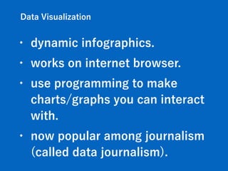Data Visualization
• dynamic infographics.
• works on internet browser.
• use programming to make
charts/graphs you can interact
with.
• now popular among journalism
(called data journalism).
 