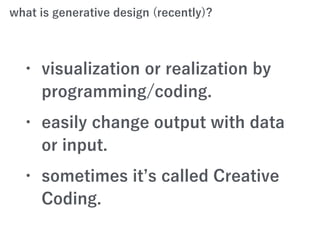 what is generative design (recently)?
• visualization or realization by
programming/coding.
• easily change output with data
or input.
• sometimes it s called Creative
Coding.
 