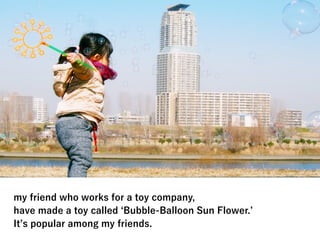 my friend who works for a toy company,
have made a toy called Bubble-Balloon Sun Flower.
It s popular among my friends.
 