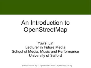 An Introduction to
      OpenStreetMap

               Yuwei Lin
        Lecturer in Future Media
School of Media, Music and Performance
          University of Salford

     Software Freedom Day 17 September 2011 | Yuwei Lin | http://www.ylin.org
 