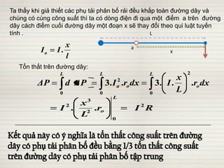 Ta thấy khi giả thiết các phụ tải phân bố rải đều khắp toàn đường dây và
chúng có cùng công suất thì ta có dòng điện đi qua một điểm a trên đường
dây cách điểm cuối đường dây một đoạn x sẽ thay đổi theo qui luật tuyến
tính .                                               L

                   x                          a
          Ia    I.                                         x
                   l
   Tổn thất trên đường dây:
                 L              L                    L            2
                                                              x
         ΔP          d ΔP                 2
                                    3. I .ro dx
                                          a            3. I .         .ro dx
                 0              0                    0
                                                              L
                                      L
                            3
                     x
                     2
                 I .   2
                         .ro                      I 2R
                     L                0
 