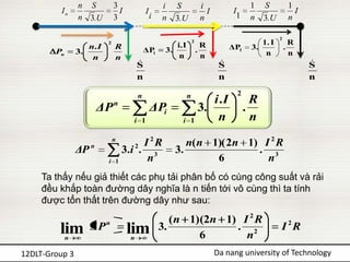 n S           3                     i   S              i                 1    S             1
         In                      I           I                            I         I                          I
                 n 3.U         3                 i   n   3.U            n            1    n    3.U           n

                                                                                                     2
                           2
                                                         i.I
                                                                   2
                                                                         R                   1. I            R
                    n. I       R             ΔPi      3.               .           ΔP1    3.             .
        Pn       3.                                                                           n              n
                     n         n                          n              n
                                         
                                         S                                     
                                                                               S                                   
                                                                                                                   S
                                         n                                     n                                   n

                                         n                     n                     2
                                                                    i .I                   R
                        ΔP     n
                                                 ΔPi             3.                      .
                                      i 1                  i   1     n                     n
                               n
                                         I 2R               n( n 1)( 2n 1) I 2 R
                 ΔP n            3 .i 2 . 3              3.               . 3
                           i   1          n                       6         n
     Ta thấy nếu giả thiết các phụ tải phân bố có cùng công suất và rải
     đều khắp toàn đường dây nghĩa là n tiến tới vô cùng thì ta tính
     được tổn thất trên đường dây như sau:
                                                        ( n 1)(2n 1) I 2 R
         lim         ΔP    n
                                     lim             3.             . 2                              I 2R
             n                       n                        6       n
12DLT-Group 3                                                                 Da nang university of Technology
 