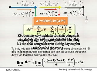 n S           3                     i   S              i                 1    S             1
         In                      I           I                            I         I                          I
                 n 3.U         3                 i   n   3.U            n            1    n    3.U           n

                                                                                                     2
                           2
                                                         i.I
                                                                   2
                                                                         R                   1. I            R
                    n. I       R             ΔPi      3.               .           ΔP1    3.             .
        Pn       3.                                                                           n              n
                     n         n                          n              n
                                         
                                         S                                     
                                                                               S                                   
                                                                                                                   S
                                         n                                     n                                   n

                                         n                     n                     2
                                                                    i .I                   R
                        ΔP     n
                                                 ΔPi             3.                      .
                                      i 1                  i   1     n                     n
                               n
                                         I 2R               n( n 1)( 2n 1) I 2 R
                 ΔP n            3 .i 2 . 3              3.               . 3
                           i   1          n                       6         n
     Ta thấy nếu giả thiết các phụ tải phân bố có cùng công suất và rải
     đều khắp toàn đường dây nghĩa là n tiến tới vô cùng thì ta tính
     được tổn thất trên đường dây như sau:
                                                        ( n 1)(2n 1) I 2 R
         lim         ΔP    n
                                     lim             3.             . 2                              I 2R
             n                       n                        6       n
12DLT-Group 3                                                                 Da nang university of Technology
 