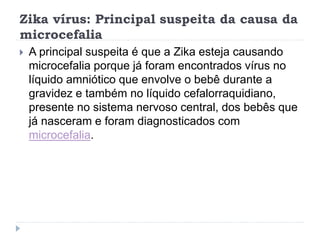 Zika vírus: Principal suspeita da causa da
microcefalia
 A principal suspeita é que a Zika esteja causando
microcefalia porque já foram encontrados vírus no
líquido amniótico que envolve o bebê durante a
gravidez e também no líquido cefalorraquidiano,
presente no sistema nervoso central, dos bebês que
já nasceram e foram diagnosticados com
microcefalia.
 
